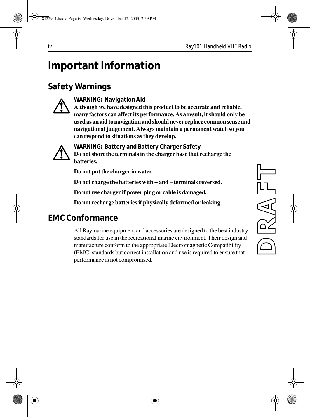 iv Ray101 Handheld VHF RadioImportant InformationSafety WarningsWARNING:  Navigation AidAlthough we have designed this product to be accurate and reliable, many factors can affect its performance. As a result, it should only be used as an aid to navigation and should never replace common sense and navigational judgement. Always maintain a permanent watch so you can respond to situations as they develop.WARNING:  Battery and Battery Charger SafetyDo not short the terminals in the charger base that recharge the batteries.Do not put the charger in water.Do not charge the batteries with + and – terminals reversed.Do not use charger if power plug or cable is damaged.Do not recharge batteries if physically deformed or leaking.EMC ConformanceAll Raymarine equipment and accessories are designed to the best industry standards for use in the recreational marine environment. Their design and manufacture conform to the appropriate Electromagnetic Compatibility (EMC) standards but correct installation and use is required to ensure that performance is not compromised.81229_1.book  Page iv  Wednesday, November 12, 2003  2:39 PM