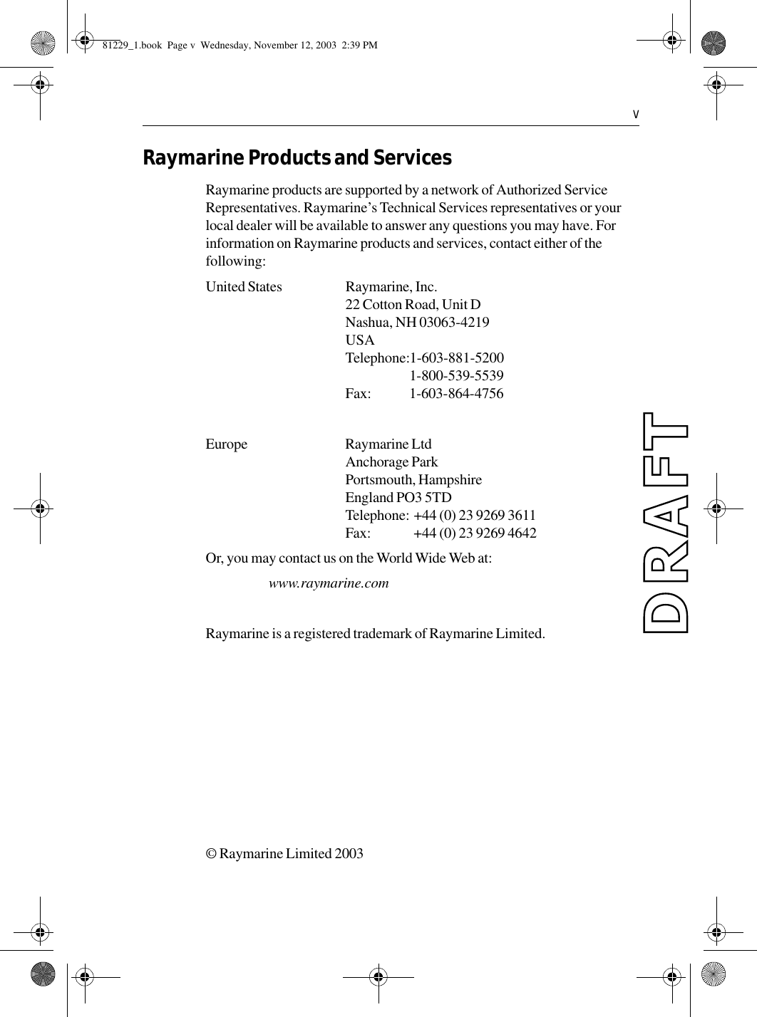   vRaymarine Products and ServicesRaymarine products are supported by a network of Authorized Service Representatives. Raymarine’s Technical Services representatives or your local dealer will be available to answer any questions you may have. For information on Raymarine products and services, contact either of the following:United States Raymarine, Inc.22 Cotton Road, Unit DNashua, NH 03063-4219USATelephone:1-603-881-52001-800-539-5539Fax: 1-603-864-4756Europe Raymarine LtdAnchorage ParkPortsmouth, HampshireEngland PO3 5TDTelephone: +44 (0) 23 9269 3611Fax:  +44 (0) 23 9269 4642Or, you may contact us on the World Wide Web at:www.raymarine.comRaymarine is a registered trademark of Raymarine Limited.© Raymarine Limited 2003             81229_1.book  Page v  Wednesday, November 12, 2003  2:39 PM