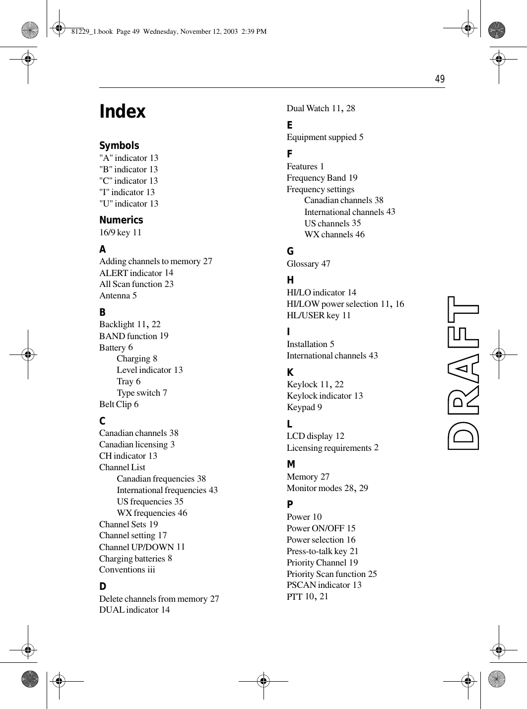  49IndexSymbols&quot;A&quot; indicator 13&quot;B&quot; indicator 13&quot;C&quot; indicator 13&quot;I&quot; indicator 13&quot;U&quot; indicator 13Numerics16/9 key 11AAdding channels to memory 27ALERT indicator 14All Scan function 23Antenna 5BBacklight 11, 22BAND function 19Battery 6Charging 8Level indicator 13Tray 6Type switch 7Belt Clip 6CCanadian channels 38Canadian licensing 3CH indicator 13Channel ListCanadian frequencies 38International frequencies 43US frequencies 35WX frequencies 46Channel Sets 19Channel setting 17Channel UP/DOWN 11Charging batteries 8Conventions iiiDDelete channels from memory 27DUAL indicator 14Dual Watch 11, 28EEquipment suppied 5FFeatures 1Frequency Band 19Frequency settingsCanadian channels 38International channels 43US channels 35WX channels 46GGlossary 47HHI/LO indicator 14HI/LOW power selection 11, 16HL/USER key 11IInstallation 5International channels 43KKeylock 11, 22Keylock indicator 13Keypad 9LLCD display 12Licensing requirements 2MMemory 27Monitor modes 28, 29PPower 10Power ON/OFF 15Power selection 16Press-to-talk key 21Priority Channel 19Priority Scan function 25PSCAN indicator 13PTT 10, 2181229_1.book  Page 49  Wednesday, November 12, 2003  2:39 PM