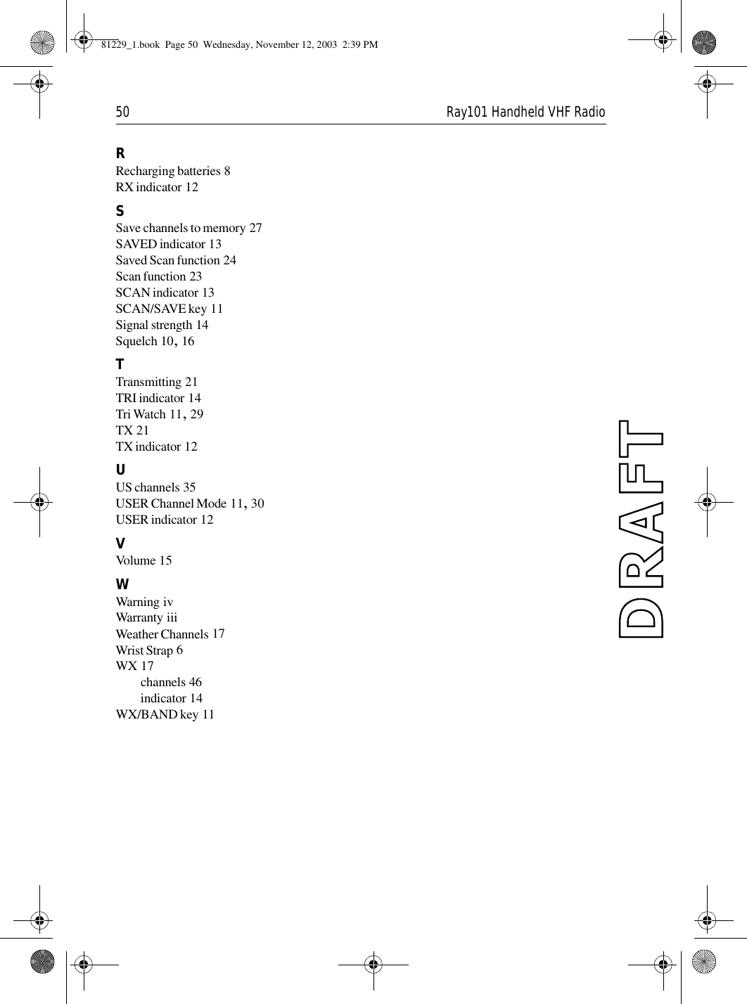 50 Ray101 Handheld VHF RadioRRecharging batteries 8RX indicator 12SSave channels to memory 27SAVED indicator 13Saved Scan function 24Scan function 23SCAN indicator 13SCAN/SAVE key 11Signal strength 14Squelch 10, 16TTransmitting 21TRI indicator 14Tri Watch 11, 29TX 21TX indicator 12UUS channels 35USER Channel Mode 11, 30USER indicator 12VVolume 15WWarning ivWarranty iiiWeather Channels 17Wrist Strap 6WX 17channels 46indicator 14WX/BAND key 1181229_1.book  Page 50  Wednesday, November 12, 2003  2:39 PM