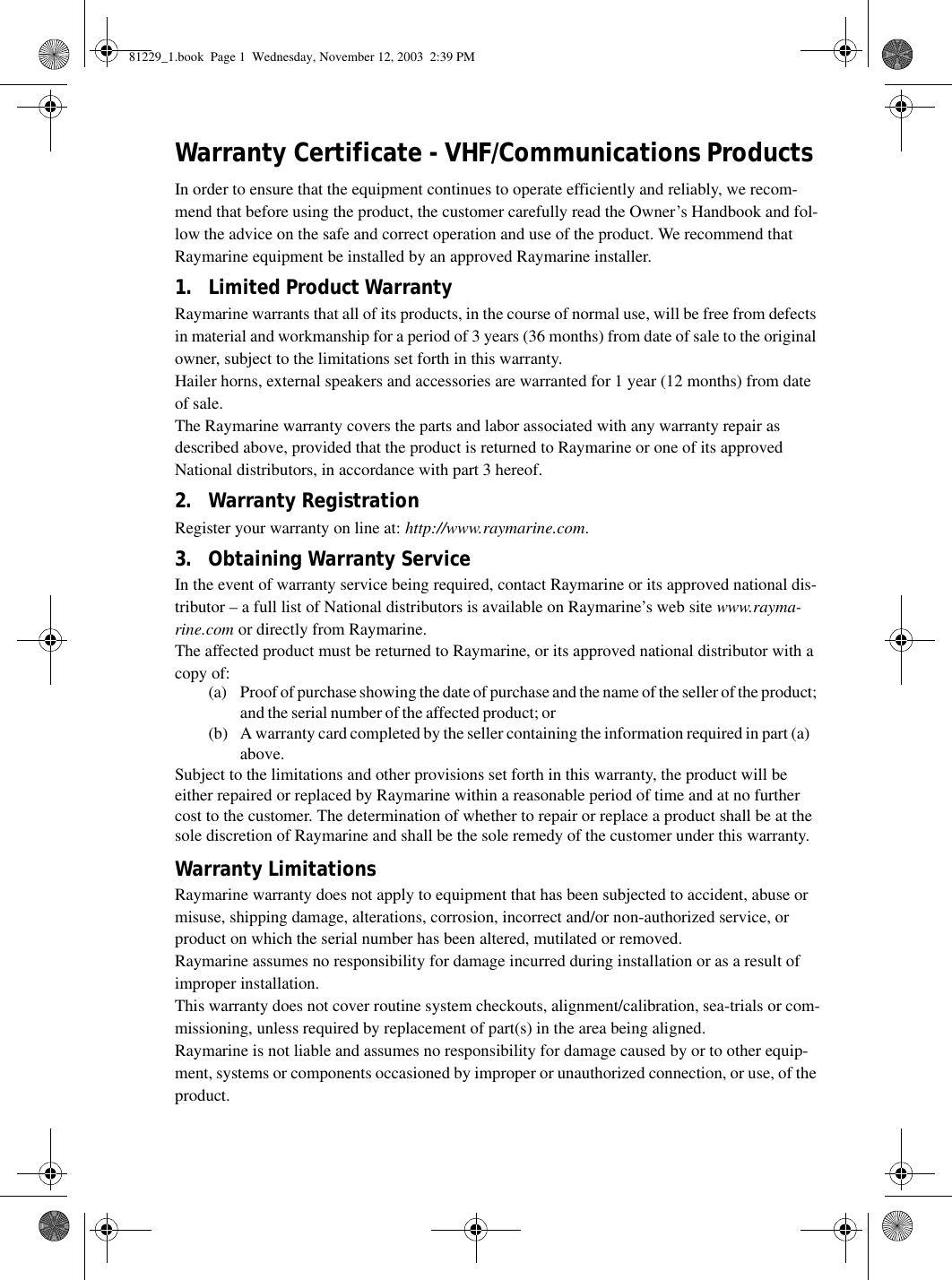 Warranty Certificate - VHF/Communications ProductsIn order to ensure that the equipment continues to operate efficiently and reliably, we recom-mend that before using the product, the customer carefully read the Owner’s Handbook and fol-low the advice on the safe and correct operation and use of the product. We recommend that Raymarine equipment be installed by an approved Raymarine installer.1. Limited Product WarrantyRaymarine warrants that all of its products, in the course of normal use, will be free from defects in material and workmanship for a period of 3 years (36 months) from date of sale to the original owner, subject to the limitations set forth in this warranty. Hailer horns, external speakers and accessories are warranted for 1 year (12 months) from dateof sale. The Raymarine warranty covers the parts and labor associated with any warranty repair as described above, provided that the product is returned to Raymarine or one of its approved National distributors, in accordance with part 3 hereof.2. Warranty RegistrationRegister your warranty on line at: http://www.raymarine.com.3. Obtaining Warranty ServiceIn the event of warranty service being required, contact Raymarine or its approved national dis-tributor – a full list of National distributors is available on Raymarine’s web site www.rayma-rine.com or directly from Raymarine.The affected product must be returned to Raymarine, or its approved national distributor with a copy of:(a) Proof of purchase showing the date of purchase and the name of the seller of the product; and the serial number of the affected product; or(b) A warranty card completed by the seller containing the information required in part (a) above. Subject to the limitations and other provisions set forth in this warranty, the product will be either repaired or replaced by Raymarine within a reasonable period of time and at no further cost to the customer. The determination of whether to repair or replace a product shall be at the sole discretion of Raymarine and shall be the sole remedy of the customer under this warranty.Warranty LimitationsRaymarine warranty does not apply to equipment that has been subjected to accident, abuse or misuse, shipping damage, alterations, corrosion, incorrect and/or non-authorized service, or product on which the serial number has been altered, mutilated or removed.Raymarine assumes no responsibility for damage incurred during installation or as a result of improper installation.This warranty does not cover routine system checkouts, alignment/calibration, sea-trials or com-missioning, unless required by replacement of part(s) in the area being aligned.Raymarine is not liable and assumes no responsibility for damage caused by or to other equip-ment, systems or components occasioned by improper or unauthorized connection, or use, of the product. 81229_1.book  Page 1  Wednesday, November 12, 2003  2:39 PM