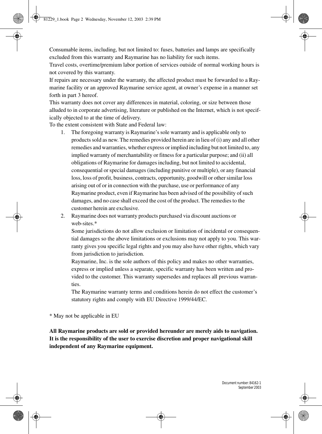 Document number: 84162-1September 2003Consumable items, including, but not limited to: fuses, batteries and lamps are specifically excluded from this warranty and Raymarine has no liability for such items.Travel costs, overtime/premium labor portion of services outside of normal working hours is not covered by this warranty.If repairs are necessary under the warranty, the affected product must be forwarded to a Ray-marine facility or an approved Raymarine service agent, at owner’s expense in a manner set forth in part 3 hereof.This warranty does not cover any differences in material, coloring, or size between those alluded to in corporate advertising, literature or published on the Internet, which is not specif-ically objected to at the time of delivery.To the extent consistent with State and Federal law:1. The foregoing warranty is Raymarine’s sole warranty and is applicable only to products sold as new. The remedies provided herein are in lieu of (i) any and all other remedies and warranties, whether express or implied including but not limited to, any implied warranty of merchantability or fitness for a particular purpose; and (ii) all obligations of Raymarine for damages including, but not limited to accidental, consequential or special damages (including punitive or multiple), or any financial loss, loss of profit, business, contracts, opportunity, goodwill or other similar loss arising out of or in connection with the purchase, use or performance of any Raymarine product, even if Raymarine has been advised of the possibility of such damages, and no case shall exceed the cost of the product. The remedies to the customer herein are exclusive. 2. Raymarine does not warranty products purchased via discount auctions or web-sites.*Some jurisdictions do not allow exclusion or limitation of incidental or consequen-tial damages so the above limitations or exclusions may not apply to you. This war-ranty gives you specific legal rights and you may also have other rights, which vary from jurisdiction to jurisdiction.Raymarine, Inc. is the sole authors of this policy and makes no other warranties, express or implied unless a separate, specific warranty has been written and pro-vided to the customer. This warranty supersedes and replaces all previous warran-ties.The Raymarine warranty terms and conditions herein do not effect the customer’s statutory rights and comply with EU Directive 1999/44/EC.* May not be applicable in EUAll Raymarine products are sold or provided hereunder are merely aids to navigation. It is the responsibility of the user to exercise discretion and proper navigational skill independent of any Raymarine equipment.81229_1.book  Page 2  Wednesday, November 12, 2003  2:39 PM