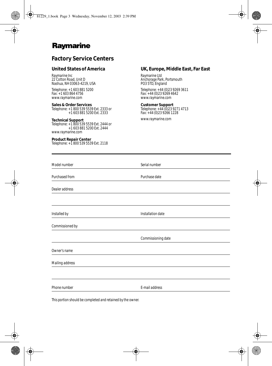              Factory Service Centers             United States of America UK, Europe, Middle East, Far EastRaymarine Inc22 Cotton Road, Unit DNashua, NH 03063-4219, USARaymarine LtdAnchorage Park, PortsmouthPO3 5TD, EnglandTelephone: +1 603 881 5200Fax: +1 603 864 4756www.raymarine.comTelephone: +44 (0)23 9269 3611Fax: +44 (0)23 9269 4642www.raymarine.comSales &amp; Order ServicesTelephone: +1 800 539 5539 Ext. 2333 or+1 603 881 5200 Ext. 2333Customer SupportTelephone: +44 (0)23 9271 4713Fax: +44 (0)23 9266 1228Technical SupportTelephone: +1 800 539 5539 Ext. 2444 or+1 603 881 5200 Ext. 2444www.raymarine.comwww.raymarine.comProduct Repair CenterTelephone: +1 800 539 5539 Ext. 2118Model number  Serial numberPurchased from Purchase dateDealer addressInstalled by Installation dateCommissioned byCommissioning dateOwner’s nameMailing addressPhone number E-mail addressThis portion should be completed and retained by the owner.81229_1.book  Page 3  Wednesday, November 12, 2003  2:39 PM