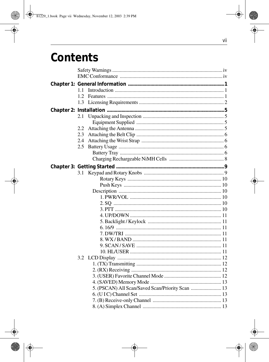  viiContentsSafety Warnings .......................................................................................ivEMC Conformance  .................................................................................ivChapter 1: General Information  .........................................................................11.1 Introduction ...................................................................................... 11.2 Features ............................................................................................ 11.3 Licensing Requirements ................................................................... 2Chapter 2: Installation .........................................................................................52.1 Unpacking and Inspection ................................................................ 5Equipment Supplied  .....................................................................52.2 Attaching the Antenna ...................................................................... 52.3 Attaching the Belt Clip ..................................................................... 62.4 Attaching the Wrist Strap  ................................................................. 62.5 Battery Usage ................................................................................... 6Battery Tray  .................................................................................. 6Charging Rechargeable NiMH Cells  ........................................... 8Chapter 3: Getting Started ..................................................................................93.1 Keypad and Rotary Knobs  ............................................................... 9Rotary Keys  ..........................................................................10Push Keys  .............................................................................10Description ................................................................................. 101. PWR/VOL  ........................................................................102. SQ  .....................................................................................103. PTT .................................................................................... 104. UP/DOWN ........................................................................ 115. Backlight / Keylock  .......................................................... 116. 16/9  ................................................................................... 117. DW/TRI ............................................................................ 118. WX / BAND ...................................................................... 119. SCAN / SAVE ................................................................... 1110. HL/USER ........................................................................ 113.2 LCD Display  .................................................................................. 121. (TX) Transmitting ...................................................................122. (RX) Receiving ....................................................................... 123. (USER) Favorite Channel Mode .............................................124. (SAVED) Memory Mode ........................................................135. (PSCAN) All Scan/Saved Scan/Priority Scan ........................ 136. (U I C) Channel Set .................................................................137. (B) Receive-only Channel  ...................................................... 138. (A) Simplex Channel  ..............................................................1381229_1.book  Page vii  Wednesday, November 12, 2003  2:39 PM