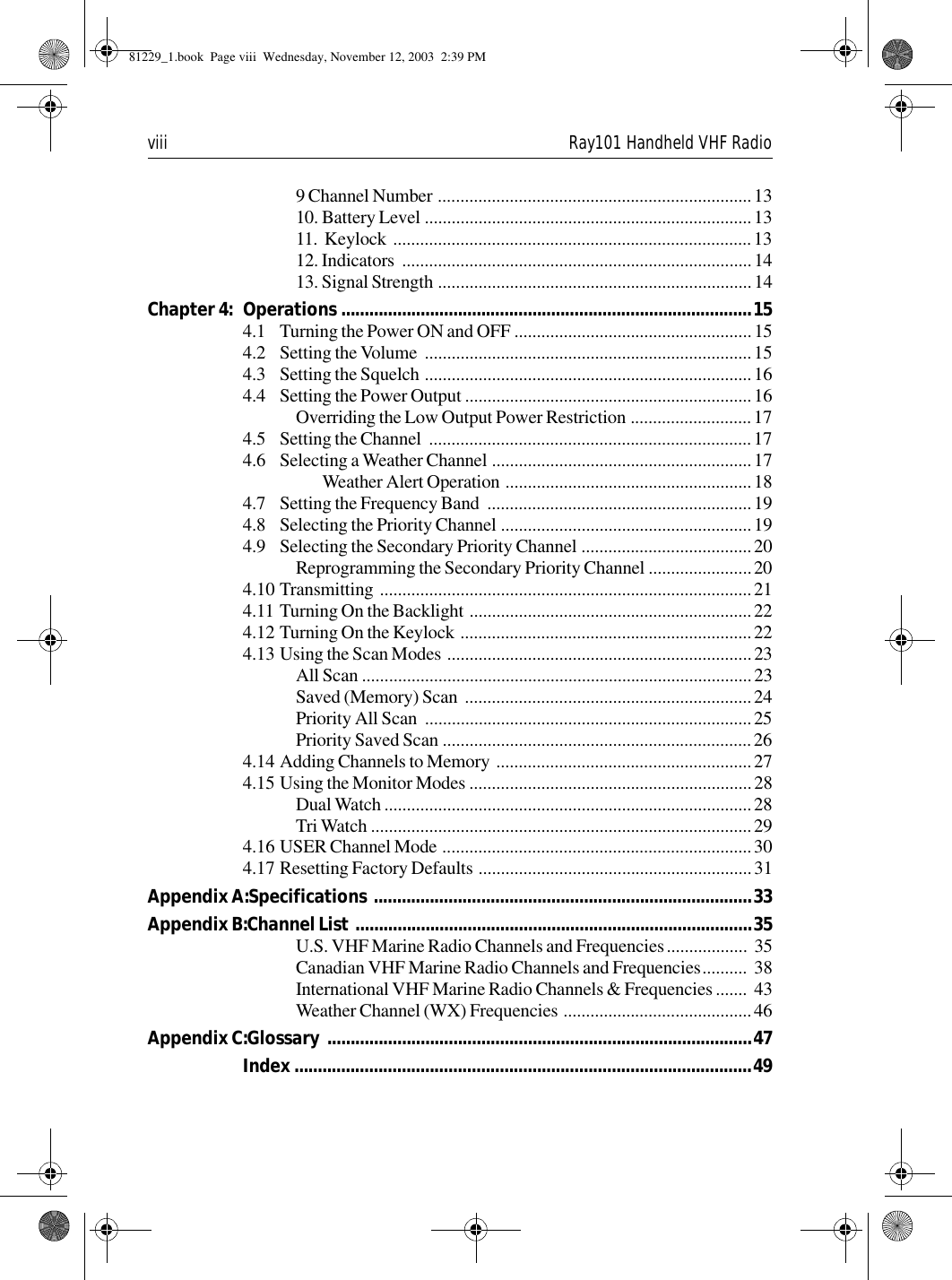 viii Ray101 Handheld VHF Radio9 Channel Number ......................................................................1310. Battery Level .........................................................................1311.  Keylock  ................................................................................1312. Indicators  ..............................................................................1413. Signal Strength ......................................................................14Chapter 4: Operations ........................................................................................154.1 Turning the Power ON and OFF .....................................................154.2 Setting the Volume  .........................................................................154.3 Setting the Squelch .........................................................................164.4 Setting the Power Output ................................................................16Overriding the Low Output Power Restriction ...........................174.5 Setting the Channel  ........................................................................174.6 Selecting a Weather Channel ..........................................................17Weather Alert Operation .......................................................184.7 Setting the Frequency Band  ...........................................................194.8 Selecting the Priority Channel ........................................................194.9 Selecting the Secondary Priority Channel ......................................20Reprogramming the Secondary Priority Channel .......................204.10 Transmitting ...................................................................................214.11 Turning On the Backlight ...............................................................224.12 Turning On the Keylock .................................................................224.13 Using the Scan Modes ....................................................................23All Scan .......................................................................................23Saved (Memory) Scan  ................................................................24Priority All Scan  ......................................................................... 25Priority Saved Scan .....................................................................264.14 Adding Channels to Memory .........................................................274.15 Using the Monitor Modes ...............................................................28Dual Watch ..................................................................................28Tri Watch .....................................................................................294.16 USER Channel Mode .....................................................................304.17 Resetting Factory Defaults .............................................................31Appendix A:Specifications  .................................................................................33Appendix B:Channel List .....................................................................................35U.S. VHF Marine Radio Channels and Frequencies..................  35Canadian VHF Marine Radio Channels and Frequencies..........  38International VHF Marine Radio Channels &amp; Frequencies .......  43Weather Channel (WX) Frequencies ..........................................46Appendix C:Glossary  ...........................................................................................47Index ..................................................................................................4981229_1.book  Page viii  Wednesday, November 12, 2003  2:39 PM