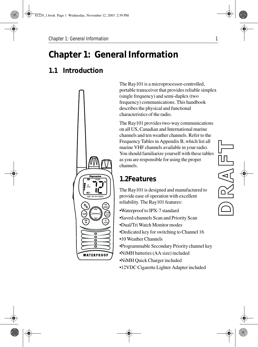 Chapter 1: General Information 1Chapter 1: General Information1.1 Introduction             The Ray101 is a microprocessor-controlled, portable transceiver that provides reliable simplex (single frequency) and semi-duplex (two frequency) communications. This handbook describes the physical and functional characteristics of the radio.The Ray101 provides two-way communications on all US, Canadian and International marine channels and ten weather channels. Refer to the Frequency Tables in Appendix B, which list all marine VHF channels available in your radio. You should familiarize yourself with these tables as you are responsible for using the proper channels.1.2FeaturesThe Ray101 is designed and manufactured to provide ease of operation with excellent reliability. The Ray101 features:•Waterproof to IPX-7 standard •Saved-channels Scan and Priority Scan•Dual/Tri Watch Monitor modes•Dedicated key for switching to Channel 16•10 Weather Channels•Programmable Secondary Priority channel key•NiMH batteries (AA size) included•NiMH Quick Charger included•12VDC Cigarette Lighter Adapter included81229_1.book  Page 1  Wednesday, November 12, 2003  2:39 PM