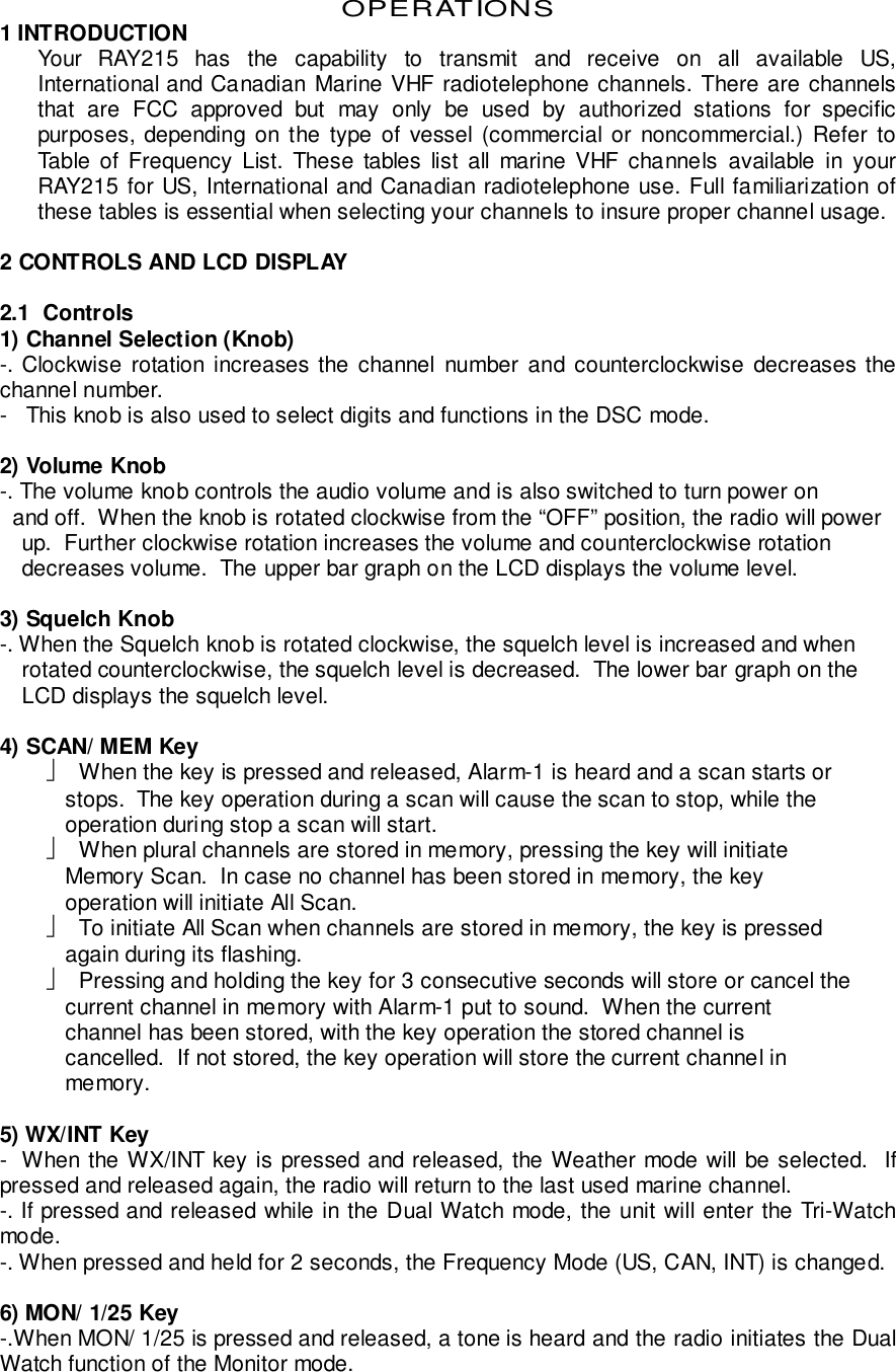 OPERATIONS1 INTRODUCTIONYour RAY215 has the capability to transmit and receive on all available US,International and Canadian Marine VHF radiotelephone channels. There are channelsthat are FCC approved but may only be used by authorized stations for specificpurposes, depending on the type of vessel (commercial or noncommercial.) Refer toTable of Frequency List. These tables list all marine VHF channels available in yourRAY215 for US, International and Canadian radiotelephone use. Full familiarization ofthese tables is essential when selecting your channels to insure proper channel usage.2 CONTROLS AND LCD DISPLAY2.1  Controls1) Channel Selection (Knob)-. Clockwise rotation increases the channel number and counterclockwise decreases thechannel number.-   This knob is also used to select digits and functions in the DSC mode.2) Volume Knob-. The volume knob controls the audio volume and is also switched to turn power on  and off.  When the knob is rotated clockwise from the “OFF” position, the radio will powerup.  Further clockwise rotation increases the volume and counterclockwise rotationdecreases volume.  The upper bar graph on the LCD displays the volume level.3) Squelch Knob-. When the Squelch knob is rotated clockwise, the squelch level is increased and whenrotated counterclockwise, the squelch level is decreased.  The lower bar graph on theLCD displays the squelch level.4) SCAN/ MEM Key  When the key is pressed and released, Alarm-1 is heard and a scan starts or   stops.  The key operation during a scan will cause the scan to stop, while the   operation during stop a scan will start.  When plural channels are stored in memory, pressing the key will initiate   Memory Scan.  In case no channel has been stored in memory, the key   operation will initiate All Scan.  To initiate All Scan when channels are stored in memory, the key is pressed   again during its flashing.  Pressing and holding the key for 3 consecutive seconds will store or cancel the   current channel in memory with Alarm-1 put to sound.  When the current   channel has been stored, with the key operation the stored channel is   cancelled.  If not stored, the key operation will store the current channel in   memory.5) WX/INT Key-  When the WX/INT key is pressed and released, the Weather mode will be selected.  Ifpressed and released again, the radio will return to the last used marine channel.-. If pressed and released while in the Dual Watch mode, the unit will enter the Tri-Watchmode.-. When pressed and held for 2 seconds, the Frequency Mode (US, CAN, INT) is changed.6) MON/ 1/25 Key-.When MON/ 1/25 is pressed and released, a tone is heard and the radio initiates the DualWatch function of the Monitor mode.