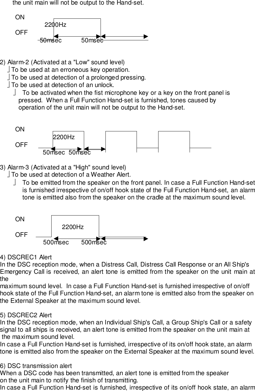        the unit main will not be output to the Hand-set.ON       2200HzOFF 50msec  50msec2) Alarm-2 (Activated at a &quot;Low&quot; sound level)     To be used at an erroneous key operation.     To be used at detection of a prolonged pressing.     To be used at detection of an unlock.  To be activated when the fist microphone key or a key on the front panel is   pressed.  When a Full Function Hand-set is furnished, tones caused by   operation of the unit main will not be output to the Hand-set.ON2200HzOFF      50msec 50msec3) Alarm-3 (Activated at a &quot;High&quot; sound level)     To be used at detection of a Weather Alert.  To be emitted from the speaker on the front panel. In case a Full Function Hand-setis furnished irrespective of on/off hook state of the Full Function Hand-set, an alarmtone is emitted also from the speaker on the cradle at the maximum sound level.ON   2200HzOFF    500msec  500msec4) DSCREC1 AlertIn the DSC reception mode, when a Distress Call, Distress Call Response or an All Ship&apos;sEmergency Call is received, an alert tone is emitted from the speaker on the unit main atthemaximum sound level.  In case a Full Function Hand-set is furnished irrespective of on/offhook state of the Full Function Hand-set, an alarm tone is emitted also from the speaker onthe External Speaker at the maximum sound level.5) DSCREC2 AlertIn the DSC reception mode, when an Individual Ship&apos;s Call, a Group Ship&apos;s Call or a safetysignal to all ships is received, an alert tone is emitted from the speaker on the unit main at the maximum sound level.In case a Full Function Hand-set is furnished, irrespective of its on/off hook state, an alarmtone is emitted also from the speaker on the External Speaker at the maximum sound level.6) DSC transmission alertWhen a DSC code has been transmitted, an alert tone is emitted from the speakeron the unit main to notify the finish of transmitting.In case a Full Function Hand-set is furnished, irrespective of its on/off hook state, an alarm