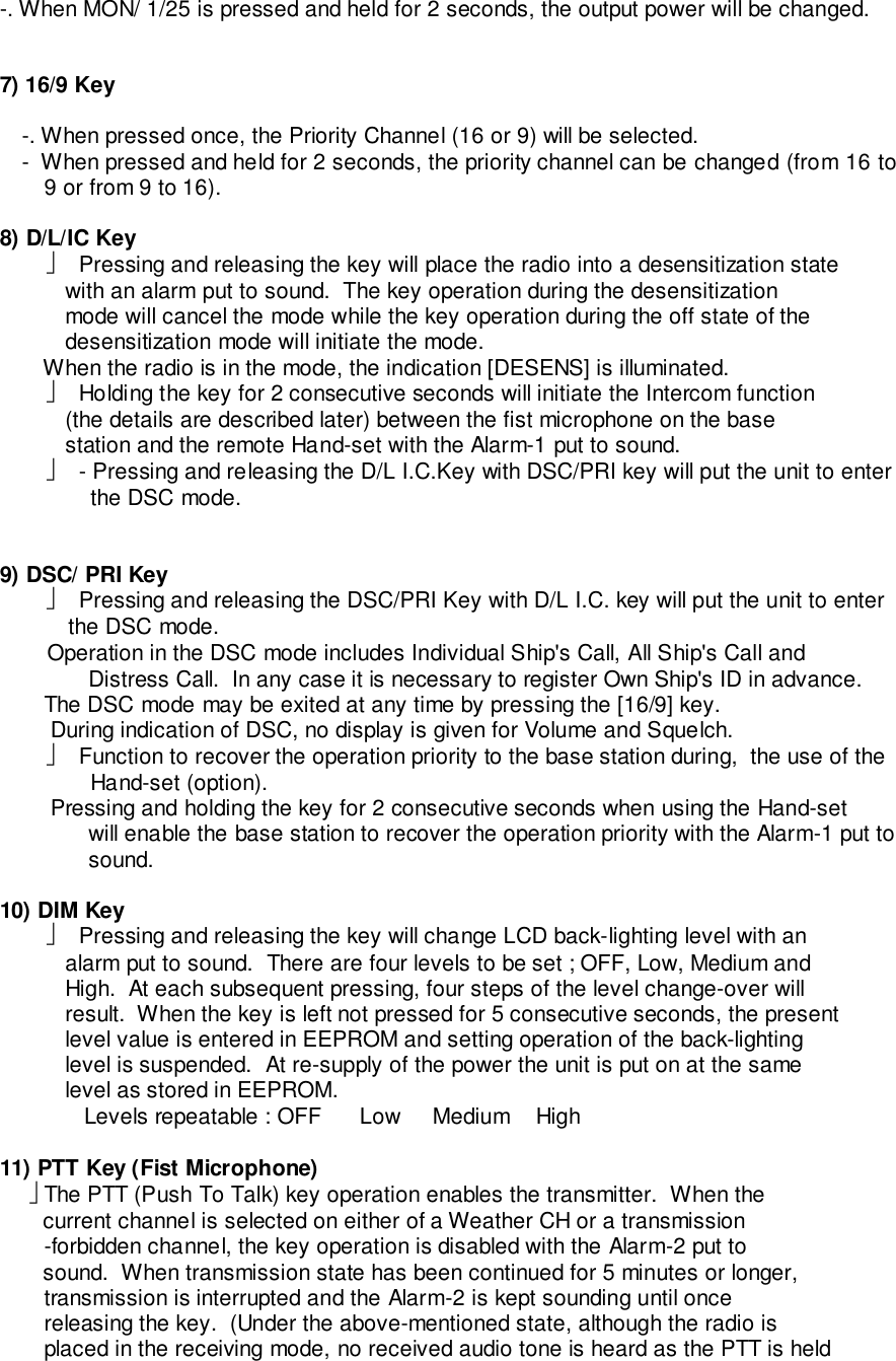 -. When MON/ 1/25 is pressed and held for 2 seconds, the output power will be changed.7) 16/9 Key-. When pressed once, the Priority Channel (16 or 9) will be selected.-  When pressed and held for 2 seconds, the priority channel can be changed (from 16 to9 or from 9 to 16).8) D/L/IC Key  Pressing and releasing the key will place the radio into a desensitization state   with an alarm put to sound.  The key operation during the desensitization   mode will cancel the mode while the key operation during the off state of the   desensitization mode will initiate the mode.       When the radio is in the mode, the indication [DESENS] is illuminated.  Holding the key for 2 consecutive seconds will initiate the Intercom function   (the details are described later) between the fist microphone on the base   station and the remote Hand-set with the Alarm-1 put to sound.  - Pressing and releasing the D/L I.C.Key with DSC/PRI key will put the unit to enterthe DSC mode.9) DSC/ PRI Key  Pressing and releasing the DSC/PRI Key with D/L I.C. key will put the unit to enterthe DSC mode. Operation in the DSC mode includes Individual Ship&apos;s Call, All Ship&apos;s Call andDistress Call.  In any case it is necessary to register Own Ship&apos;s ID in advance.       The DSC mode may be exited at any time by pressing the [16/9] key.        During indication of DSC, no display is given for Volume and Squelch.  Function to recover the operation priority to the base station during,  the use of theHand-set (option).        Pressing and holding the key for 2 consecutive seconds when using the Hand-setwill enable the base station to recover the operation priority with the Alarm-1 put tosound.10) DIM Key  Pressing and releasing the key will change LCD back-lighting level with an   alarm put to sound.  There are four levels to be set ; OFF, Low, Medium and   High.  At each subsequent pressing, four steps of the level change-over will   result.  When the key is left not pressed for 5 consecutive seconds, the present   level value is entered in EEPROM and setting operation of the back-lighting   level is suspended.  At re-supply of the power the unit is put on at the same   level as stored in EEPROM.      Levels repeatable : OFF     Low    Medium   High11) PTT Key (Fist Microphone)     The PTT (Push To Talk) key operation enables the transmitter.  When the       current channel is selected on either of a Weather CH or a transmission       -forbidden channel, the key operation is disabled with the Alarm-2 put to       sound.  When transmission state has been continued for 5 minutes or longer,       transmission is interrupted and the Alarm-2 is kept sounding until once       releasing the key.  (Under the above-mentioned state, although the radio is       placed in the receiving mode, no received audio tone is heard as the PTT is held