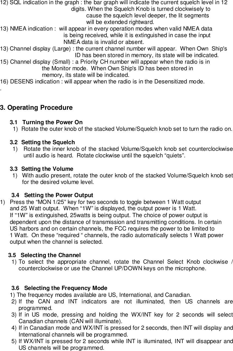 12) SQL indication in the graph : the bar graph will indicate the current squelch level in 12            digits. When the Squelch Knob is turned clockwisely tocause the squelch level deeper, the lit segmentswill be extended rightward.13) NMEA indication :  will appear in every operation modes when valid NMEA datais being received, while it is extinguished in case the inputNMEA data is invalid or absent.13) Channel display (Large) : the current channel number will appear.  When Own  Ship&apos;sID has been stored in memory, its state will be indicated.15) Channel display (Small) : a Priority CH number will appear when the radio is in                          the Monitor mode.  When Own Ship&apos;s ID has been stored in                          memory, its state will be indicated.16) DESENS indication : will appear when the radio is in the Desensitized mode..3. Operating Procedure3.1   Turning the Power On1)  Rotate the outer knob of the stacked Volume/Squelch knob set to turn the radio on.3.2  Setting the Squelch1)  Rotate the inner knob of the stacked Volume/Squelch knob set counterclockwiseuntil audio is heard.  Rotate clockwise until the squelch “quiets”.3.3  Setting the Volume1)  With audio present, rotate the outer knob of the stacked Volume/Squelch knob setfor the desired volume level.3.4   Setting the Power Output1)  Press the “MON 1/25” key for two seconds to toggle between 1 Watt outputand 25 Watt output.  When “1W” is displayed, the output power is 1 Watt.If “1W” is extinguished, 25watts is being output. The choice of power output isdependent upon the distance of transmission and transmitting conditions. In certainUS harbors and on certain channels, the FCC requires the power to be limited to1 Watt.  On these “required “ channels, the radio automatically selects 1 Watt poweroutput when the channel is selected.     3.5   Selecting the Channel1) To select the appropriate channel, rotate the Channel Select Knob clockwise /counterclockwise or use the Channel UP/DOWN keys on the microphone.3.6   Selecting the Frequency Mode1) The frequency modes available are US, International, and Canadian.2) If the CAN and INT indicators are not illuminated, then US channels areprogrammed.3) If in US mode, pressing and holding the WX/INT key for 2 seconds will selectCanadian channels (CAN will illuminate).4) If in Canadian mode and WX/INT is pressed for 2 seconds, then INT will display andInternational channels will be programmed.5) If WX/INT is pressed for 2 seconds while INT is illuminated, INT will disappear andUS channels will be programmed.