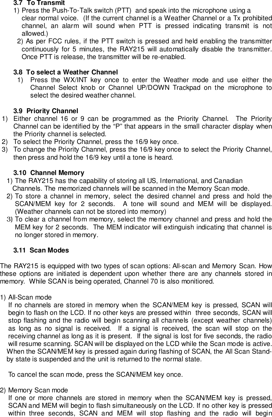 3.7  To Transmit1) Press the Push-To-Talk switch (PTT)  and speak into the microphone using aclear normal voice.  (If the current channel is a Weather Channel or a Tx prohibitedchannel, an alarm will sound when PTT is pressed indicating transmit is notallowed.)2) As per FCC rules, if the PTT switch is pressed and held enabling the transmittercontinuously for 5 minutes, the RAY215 will automatically disable the transmitter.Once PTT is release, the transmitter will be re-enabled.3.8  To select a Weather Channel1)  Press the WX/INT key once to enter the Weather mode and use either theChannel Select knob or Channel UP/DOWN Trackpad on the microphone toselect the desired weather channel.3.9  Priority Channel1)  Either channel 16 or 9 can be programmed as the Priority Channel.  The PriorityChannel can be identified by the “P” that appears in the small character display whenthe Priority channel is selected.2)  To select the Priority Channel, press the 16/9 key once.3)  To change the Priority Channel, press the 16/9 key once to select the Priority Channel,then press and hold the 16/9 key until a tone is heard.3.10  Channel Memory1) The RAY215 has the capability of storing all US, International, and Canadian   Channels. The memorized channels will be scanned in the Memory Scan mode.2) To store a channel in memory, select the desired channel and press and hold theSCAN/MEM key for 2 seconds.  A tone will sound and MEM will be displayed.(Weather channels can not be stored into memory)3) To clear a channel from memory, select the memory channel and press and hold theMEM key for 2 seconds.  The MEM indicator will extinguish indicating that channel isno longer stored in memory.3.11  Scan ModesThe RAY215 is equipped with two types of scan options: All-scan and Memory Scan. Howthese options are initiated is dependent upon whether there are any channels stored inmemory.  While SCAN is being operated, Channel 70 is also monitiored.1) All-Scan modeIf no channels are stored in memory when the SCAN/MEM key is pressed, SCAN willbegin to flash on the LCD. If no other keys are pressed within  three seconds, SCAN willstop flashing and the radio will begin scanning all channels (except weather channels)as long as no signal is received.  If a signal is received, the scan will stop on thereceiving channel as long as it is present.  If the signal is lost for five seconds, the radiowill resume scanning. SCAN will be displayed on the LCD while the Scan mode is active.When the SCAN/MEM key is pressed again during flashing of SCAN, the All Scan Stand-by state is suspended and the unit is returned to the normal state.To cancel the scan mode, press the SCAN/MEM key once.2) Memory Scan modeIf one or more channels are stored in memory when the SCAN/MEM key is pressed,SCAN and MEM will begin to flash simultaneously on the LCD. If no other key is pressedwithin three seconds, SCAN and MEM will stop flashing and the radio will begin