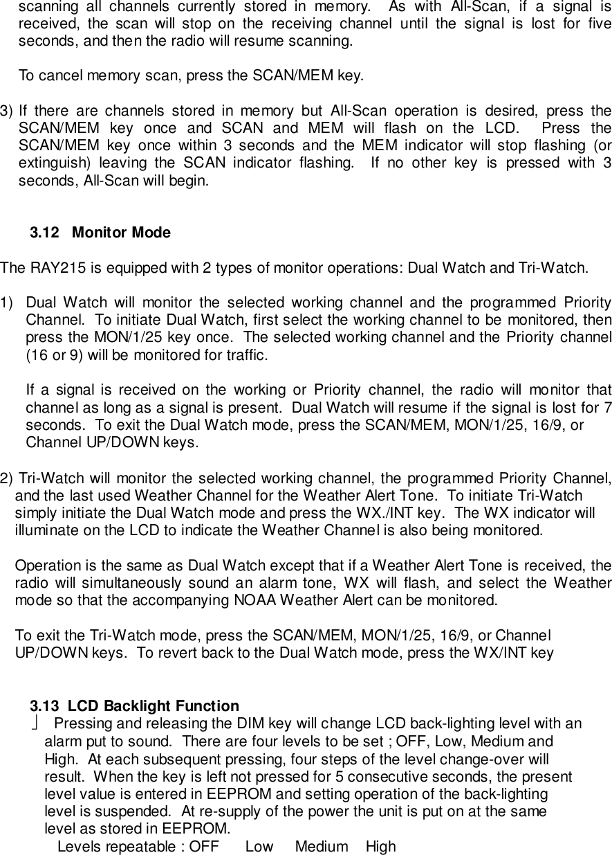 scanning all channels currently stored in memory.  As with All-Scan, if a signal isreceived, the scan will stop on the receiving channel until the signal is lost for fiveseconds, and then the radio will resume scanning.To cancel memory scan, press the SCAN/MEM key.3) If there are channels stored in memory but All-Scan operation is desired, press theSCAN/MEM key once and SCAN and MEM will flash on the LCD.  Press theSCAN/MEM key once within 3 seconds and the MEM indicator will stop flashing (orextinguish) leaving the SCAN indicator flashing.  If no other key is pressed with 3seconds, All-Scan will begin.3.12   Monitor ModeThe RAY215 is equipped with 2 types of monitor operations: Dual Watch and Tri-Watch.1)  Dual Watch will monitor the selected working channel and the programmed PriorityChannel.  To initiate Dual Watch, first select the working channel to be monitored, thenpress the MON/1/25 key once.  The selected working channel and the Priority channel(16 or 9) will be monitored for traffic.If a signal is received on the working or Priority channel, the radio will monitor thatchannel as long as a signal is present.  Dual Watch will resume if the signal is lost for 7seconds.  To exit the Dual Watch mode, press the SCAN/MEM, MON/1/25, 16/9, orChannel UP/DOWN keys.2) Tri-Watch will monitor the selected working channel, the programmed Priority Channel,and the last used Weather Channel for the Weather Alert Tone.  To initiate Tri-Watchsimply initiate the Dual Watch mode and press the WX./INT key.  The WX indicator willilluminate on the LCD to indicate the Weather Channel is also being monitored.Operation is the same as Dual Watch except that if a Weather Alert Tone is received, theradio will simultaneously sound an alarm tone, WX will flash, and select the Weathermode so that the accompanying NOAA Weather Alert can be monitored.To exit the Tri-Watch mode, press the SCAN/MEM, MON/1/25, 16/9, or ChannelUP/DOWN keys.  To revert back to the Dual Watch mode, press the WX/INT key3.13  LCD Backlight Function  Pressing and releasing the DIM key will change LCD back-lighting level with an   alarm put to sound.  There are four levels to be set ; OFF, Low, Medium and   High.  At each subsequent pressing, four steps of the level change-over will   result.  When the key is left not pressed for 5 consecutive seconds, the present   level value is entered in EEPROM and setting operation of the back-lighting   level is suspended.  At re-supply of the power the unit is put on at the same   level as stored in EEPROM.      Levels repeatable : OFF     Low    Medium   High
