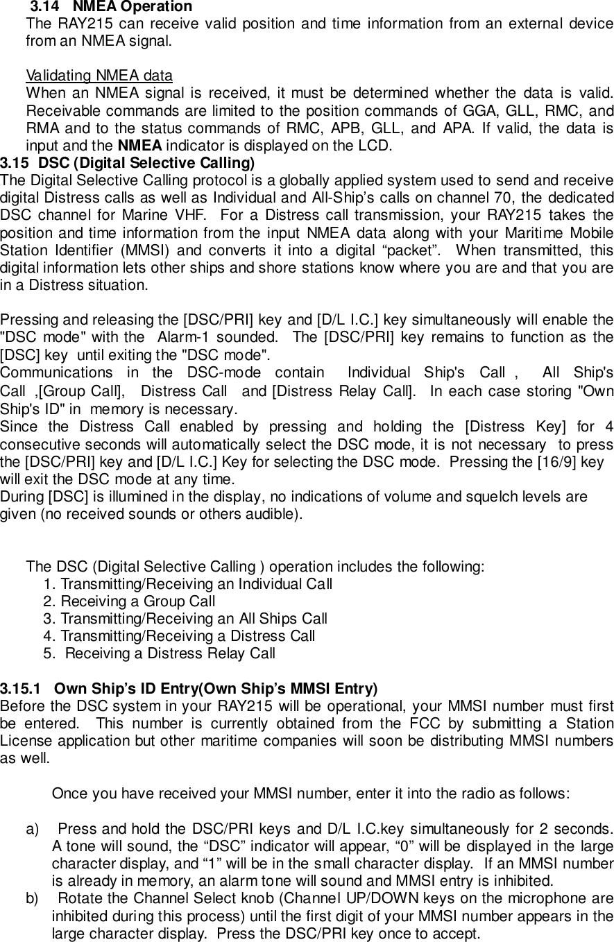 3.14   NMEA OperationThe RAY215 can receive valid position and time information from an external devicefrom an NMEA signal.Validating NMEA dataWhen an NMEA signal is received, it must be determined whether the data is valid.Receivable commands are limited to the position commands of GGA, GLL, RMC, andRMA and to the status commands of RMC, APB, GLL, and APA. If valid, the data isinput and the NMEA indicator is displayed on the LCD.3.15  DSC (Digital Selective Calling)The Digital Selective Calling protocol is a globally applied system used to send and receivedigital Distress calls as well as Individual and All-Ship’s calls on channel 70, the dedicatedDSC channel for Marine VHF.  For a Distress call transmission, your RAY215 takes theposition and time information from the input NMEA data along with your Maritime MobileStation Identifier (MMSI) and converts it into a digital “packet”.  When transmitted, thisdigital information lets other ships and shore stations know where you are and that you arein a Distress situation.Pressing and releasing the [DSC/PRI] key and [D/L I.C.] key simultaneously will enable the&quot;DSC mode&quot; with the  Alarm-1 sounded.  The [DSC/PRI] key remains to function as the[DSC] key  until exiting the &quot;DSC mode&quot;.Communications in the DSC-mode contain  Individual Ship&apos;s Call ,  All Ship&apos;sCall ,[Group Call],  Distress Call  and [Distress Relay Call].  In each case storing &quot;OwnShip&apos;s ID&quot; in  memory is necessary.Since the Distress Call enabled by pressing and holding the [Distress Key] for 4consecutive seconds will automatically select the DSC mode, it is not necessary  to pressthe [DSC/PRI] key and [D/L I.C.] Key for selecting the DSC mode.  Pressing the [16/9] keywill exit the DSC mode at any time.During [DSC] is illumined in the display, no indications of volume and squelch levels aregiven (no received sounds or others audible).The DSC (Digital Selective Calling ) operation includes the following:    1. Transmitting/Receiving an Individual Call    2. Receiving a Group Call    3. Transmitting/Receiving an All Ships Call    4. Transmitting/Receiving a Distress Call    5.  Receiving a Distress Relay Call3.15.1   Own Ship’s ID Entry(Own Ship’s MMSI Entry)Before the DSC system in your RAY215 will be operational, your MMSI number must firstbe entered.  This number is currently obtained from the FCC by submitting a StationLicense application but other maritime companies will soon be distributing MMSI numbersas well.Once you have received your MMSI number, enter it into the radio as follows:a)  Press and hold the DSC/PRI keys and D/L I.C.key simultaneously for 2 seconds.A tone will sound, the “DSC” indicator will appear, “0” will be displayed in the largecharacter display, and “1” will be in the small character display.  If an MMSI numberis already in memory, an alarm tone will sound and MMSI entry is inhibited.b)  Rotate the Channel Select knob (Channel UP/DOWN keys on the microphone areinhibited during this process) until the first digit of your MMSI number appears in thelarge character display.  Press the DSC/PRI key once to accept.