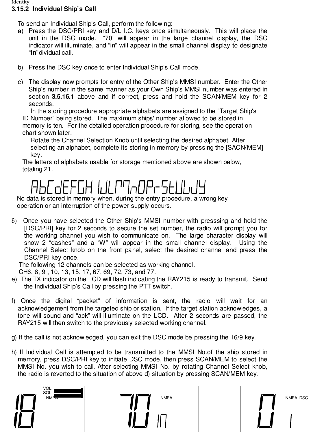 Identity&quot;.3.15.2  Individual Ship’s CallTo send an Individual Ship’s Call, perform the following:a)  Press the DSC/PRI key and D/L I.C. keys once simultaneously.  This will place theunit in the DSC mode.  “70” will appear in the large channel display, the DSCindicator will illuminate, and “in” will appear in the small channel display to designate“in”dividual call.b)  Press the DSC key once to enter Individual Ship’s Call mode.c)  The display now prompts for entry of the Other Ship’s MMSI number.  Enter the OtherShip’s number in the same manner as your Own Ship’s MMSI number was entered insection  3.5.16.1 above and if correct, press and hold the SCAN/MEM key for 2seconds.In the storing procedure appropriate alphabets are assigned to the &quot;Target Ship&apos;s      ID Number&quot; being stored.  The maximum ships&apos; number allowed to be stored in      memory is ten.  For the detailed operation procedure for storing, see the operation      chart shown later.Rotate the Channel Selection Knob until selecting the desired alphabet. Afterselecting an alphabet, complete its storing in memory by pressing the [SACN/MEM]key.      The letters of alphabets usable for storage mentioned above are shown below,      totaling 21.   No data is stored in memory when, during the entry procedure, a wrong key   operation or an interruption of the power supply occurs.δ)   Once you have selected the Other Ship’s MMSI number with presssing and hold the[DSC/PRI] key for 2 seconds to secure the set number, the radio will prompt you forthe working channel you wish to communicate on.  The large character display willshow 2 “dashes” and a “W” will appear in the small channel display.  Using theChannel Select knob on the front panel, select the desired channel and press theDSC/PRI key once.    The following 12 channels can be selected as working channel.    CH6, 8, 9 , 10, 13, 15, 17, 67, 69, 72, 73, and 77.e)  The TX indicator on the LCD will flash indicating the RAY215 is ready to transmit.  Sendthe Individual Ship’s Call by pressing the PTT switch.f) Once the digital “packet” of information is sent, the radio will wait for anacknowledgement from the targeted ship or station.  If the target station acknowledges, atone will sound and “ack” will illuminate on the LCD.  After 2 seconds are passed, theRAY215 will then switch to the previously selected working channel.g) If the call is not acknowledged, you can exit the DSC mode be pressing the 16/9 key.h) If Individual Call is attempted to be transmitted to the MMSI No.of the ship stored inmemory, press DSC/PRI key to initiate DSC mode, then press SCAN/MEM to select theMMSI No. you wish to call. After selecting MMSI No. by rotating Channel Select knob,the radio is reverted to the situation of above d) situation by pressing SCAN/MEM key.NMEAVOLSQL NMEA NMEA DSC