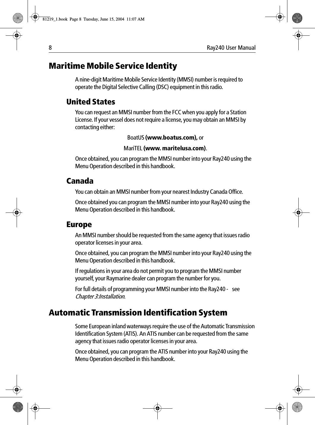 8 Ray240 User ManualMaritime Mobile Service IdentityA nine-digit Maritime Mobile Service Identity (MMSI) number is required to operate the Digital Selective Calling (DSC) equipment in this radio.United StatesYou can request an MMSI number from the FCC when you apply for a Station License. If your vessel does not require a license, you may obtain an MMSI by contacting either:BoatUS (www.boatus.com), orMariTEL (www. maritelusa.com).Once obtained, you can program the MMSI number into your Ray240 using the Menu Operation described in this handbook.CanadaYou can obtain an MMSI number from your nearest Industry Canada Office.Once obtained you can program the MMSI number into your Ray240 using the Menu Operation described in this handbook.EuropeAn MMSI number should be requested from the same agency that issues radio operator licenses in your area.Once obtained, you can program the MMSI number into your Ray240 using the Menu Operation described in this handbook.If regulations in your area do not permit you to program the MMSI number yourself, your Raymarine dealer can program the number for you.For full details of programming your MMSI number into the Ray240 -  see Chapter 3:Installation.Automatic Transmission Identification SystemSome European inland waterways require the use of the Automatic Transmission Identification System (ATIS). An ATIS number can be requested from the same agency that issues radio operator licenses in your area.Once obtained, you can program the ATIS number into your Ray240 using the Menu Operation described in this handbook.81219_1.book  Page 8  Tuesday, June 15, 2004  11:07 AM