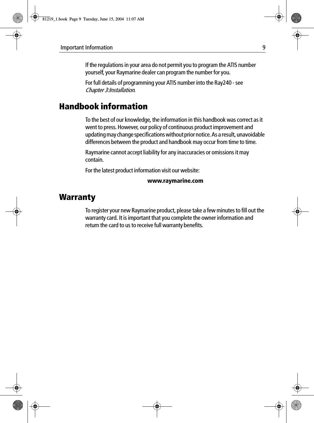  Important Information 9If the regulations in your area do not permit you to program the ATIS number yourself, your Raymarine dealer can program the number for you.For full details of programming your ATIS number into the Ray240 - see  Chapter 3:Installation.Handbook informationTo the best of our knowledge, the information in this handbook was correct as it went to press. However, our policy of continuous product improvement and updating may change specifications without prior notice. As a result, unavoidable differences between the product and handbook may occur from time to time.Raymarine cannot accept liability for any inaccuracies or omissions it may contain.For the latest product information visit our website:www.raymarine.comWarrantyTo register your new Raymarine product, please take a few minutes to fill out the warranty card. It is important that you complete the owner information and return the card to us to receive full warranty benefits.81219_1.book  Page 9  Tuesday, June 15, 2004  11:07 AM