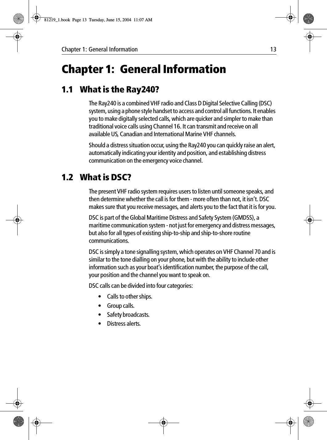 Chapter 1: General Information 13Chapter 1: General Information1.1 What is the Ray240?The Ray240 is a combined VHF radio and Class D Digital Selective Calling (DSC) system, using a phone style handset to access and control all functions. It enables you to make digitally selected calls, which are quicker and simpler to make than traditional voice calls using Channel 16. It can transmit and receive on all available US, Canadian and International Marine VHF channels.Should a distress situation occur, using the Ray240 you can quickly raise an alert, automatically indicating your identity and position, and establishing distress communication on the emergency voice channel.1.2 What is DSC?The present VHF radio system requires users to listen until someone speaks, and then determine whether the call is for them - more often than not, it isn’t. DSC makes sure that you receive messages, and alerts you to the fact that it is for you.DSC is part of the Global Maritime Distress and Safety System (GMDSS), a maritime communication system - not just for emergency and distress messages, but also for all types of existing ship-to-ship and ship-to-shore routine communications.DSC is simply a tone signalling system, which operates on VHF Channel 70 and is similar to the tone dialling on your phone, but with the ability to include other information such as your boat’s identification number, the purpose of the call, your position and the channel you want to speak on.DSC calls can be divided into four categories:• Calls to other ships.•Group calls.• Safety broadcasts.• Distress alerts.81219_1.book  Page 13  Tuesday, June 15, 2004  11:07 AM