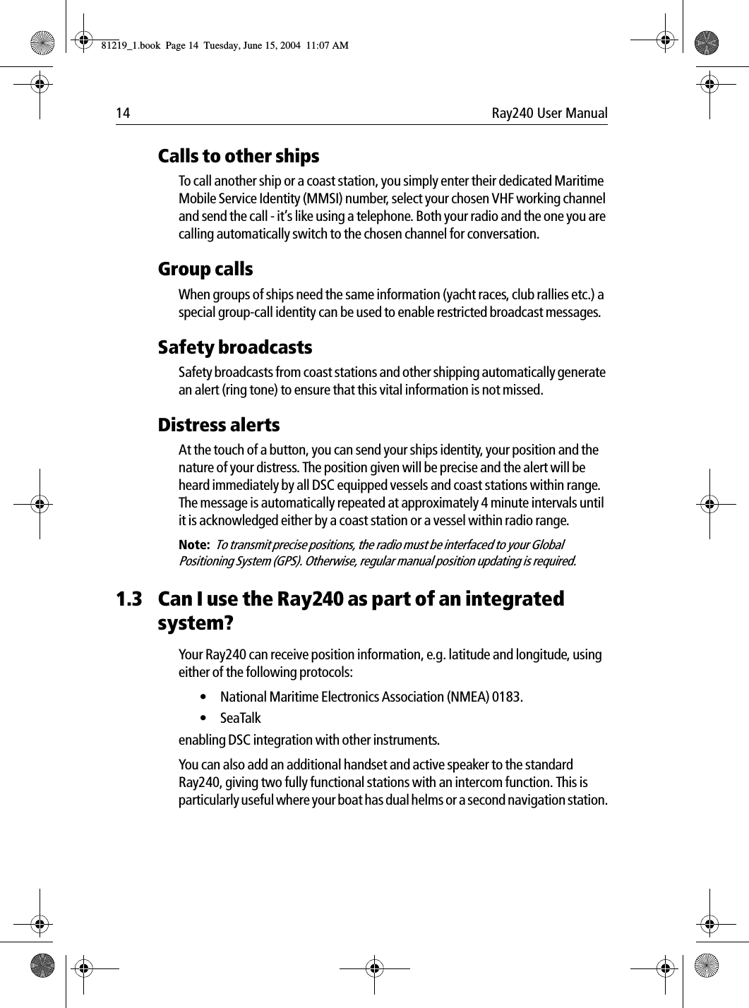 14 Ray240 User ManualCalls to other shipsTo call another ship or a coast station, you simply enter their dedicated Maritime Mobile Service Identity (MMSI) number, select your chosen VHF working channel and send the call - it’s like using a telephone. Both your radio and the one you are calling automatically switch to the chosen channel for conversation.Group callsWhen groups of ships need the same information (yacht races, club rallies etc.) a special group-call identity can be used to enable restricted broadcast messages.Safety broadcastsSafety broadcasts from coast stations and other shipping automatically generate an alert (ring tone) to ensure that this vital information is not missed.Distress alertsAt the touch of a button, you can send your ships identity, your position and the nature of your distress. The position given will be precise and the alert will be heard immediately by all DSC equipped vessels and coast stations within range. The message is automatically repeated at approximately 4 minute intervals until it is acknowledged either by a coast station or a vessel within radio range.Note:  To transmit precise positions, the radio must be interfaced to your Global Positioning System (GPS). Otherwise, regular manual position updating is required.1.3 Can I use the Ray240 as part of an integrated system?Your Ray240 can receive position information, e.g. latitude and longitude, using either of the following protocols:• National Maritime Electronics Association (NMEA) 0183.• SeaTalk enabling DSC integration with other instruments.You can also add an additional handset and active speaker to the standard Ray240, giving two fully functional stations with an intercom function. This is particularly useful where your boat has dual helms or a second navigation station.81219_1.book  Page 14  Tuesday, June 15, 2004  11:07 AM