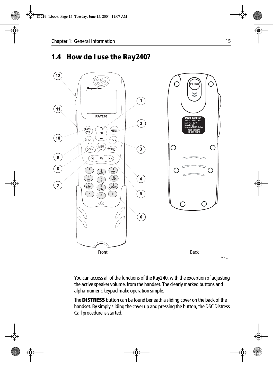 Chapter 1: General Information 151.4 How do I use the Ray240?            You can access all of the functions of the Ray240, with the exception of adjusting the active speaker volume, from the handset. The clearly marked buttons and alpha-numeric keypad make operation simple.The DISTRESS button can be found beneath a sliding cover on the back of the handset. By simply sliding the cover up and pressing the button, the DSC Distress Call procedure is started.DISTRESSWXMEMSQWATCH12ABC5JKL8TUV0*6MNO4GHI7PQRS 9WXYZ3DEFCHRAY240LN51S123456789101112Front BackRAY240  HANDSETProduct Code: E32002Input: 11.6 - 15.6 VDCRaymarine LtdPortsmouth PO3 5TD EnglandFCC ID PJ5RAY240IC: 4069B-RAY240D6741_1DISTRESS81219_1.book  Page 15  Tuesday, June 15, 2004  11:07 AM