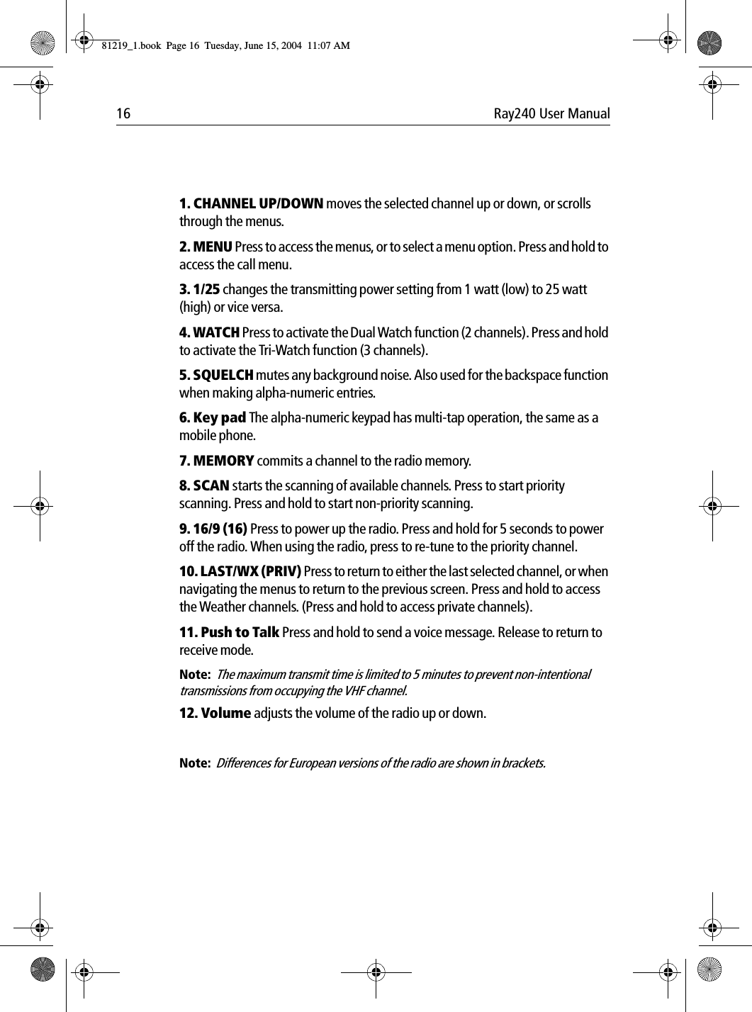 16 Ray240 User Manual1. CHANNEL UP/DOWN moves the selected channel up or down, or scrolls through the menus.2. MENU Press to access the menus, or to select a menu option. Press and hold to access the call menu.3. 1/25 changes the transmitting power setting from 1 watt (low) to 25 watt (high) or vice versa.4. WATCH Press to activate the Dual Watch function (2 channels). Press and hold to activate the Tri-Watch function (3 channels).5. SQUELCH mutes any background noise. Also used for the backspace function when making alpha-numeric entries.6. Key pad The alpha-numeric keypad has multi-tap operation, the same as a mobile phone.7. MEMORY commits a channel to the radio memory.8. SCAN starts the scanning of available channels. Press to start priority scanning. Press and hold to start non-priority scanning.9. 16/9 (16) Press to power up the radio. Press and hold for 5 seconds to power off the radio. When using the radio, press to re-tune to the priority channel.10. LAST/WX (PRIV) Press to return to either the last selected channel, or when navigating the menus to return to the previous screen. Press and hold to access the Weather channels. (Press and hold to access private channels).11. Push to Talk Press and hold to send a voice message. Release to return to receive mode.Note:  The maximum transmit time is limited to 5 minutes to prevent non-intentional transmissions from occupying the VHF channel.12. Volume adjusts the volume of the radio up or down.Note:  Differences for European versions of the radio are shown in brackets.81219_1.book  Page 16  Tuesday, June 15, 2004  11:07 AM