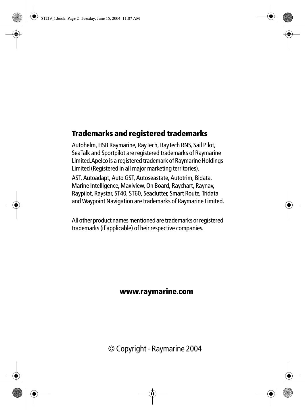 © Copyright - Raymarine 2004Trademarks and registered trademarksAutohelm, HSB Raymarine, RayTech, RayTech RNS, Sail Pilot, SeaTalk and Sportpilot are registered trademarks of Raymarine Limited.Apelco is a registered trademark of Raymarine Holdings Limited (Registered in all major marketing territories).AST, Autoadapt, Auto GST, Autoseastate, Autotrim, Bidata, Marine Intelligence, Maxiview, On Board, Raychart, Raynav, Raypilot, Raystar, ST40, ST60, Seaclutter, Smart Route, Tridata and Waypoint Navigation are trademarks of Raymarine Limited.All other product names mentioned are trademarks or registered trademarks (if applicable) of heir respective companies.www.raymarine.com81219_1.book  Page 2  Tuesday, June 15, 2004  11:07 AM