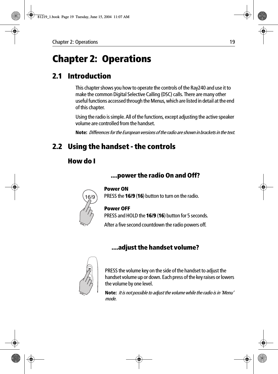 Chapter 2: Operations 19Chapter 2: Operations2.1 IntroductionThis chapter shows you how to operate the controls of the Ray240 and use it to make the common Digital Selective Calling (DSC) calls. There are many other useful functions accessed through the Menus, which are listed in detail at the end of this chapter.Using the radio is simple. All of the functions, except adjusting the active speaker volume are controlled from the handset. Note:  Differences for the European versions of the radio are shown in brackets in the text.2.2 Using the handset - the controlsHow do I....power the radio On and Off?Power ONPRESS the 16/9 (16) button to turn on the radio. Power OFFPRESS and HOLD the 16/9 (16) button for 5 seconds.After a five second countdown the radio powers off.....adjust the handset volume?            PRESS the volume key on the side of the handset to adjust the handset volume up or down. Each press of the key raises or lowers the volume by one level.Note:  It is not possible to adjust the volume while the radio is in ‘Menu’ mode.D6744_1VOLD6745_181219_1.book  Page 19  Tuesday, June 15, 2004  11:07 AM