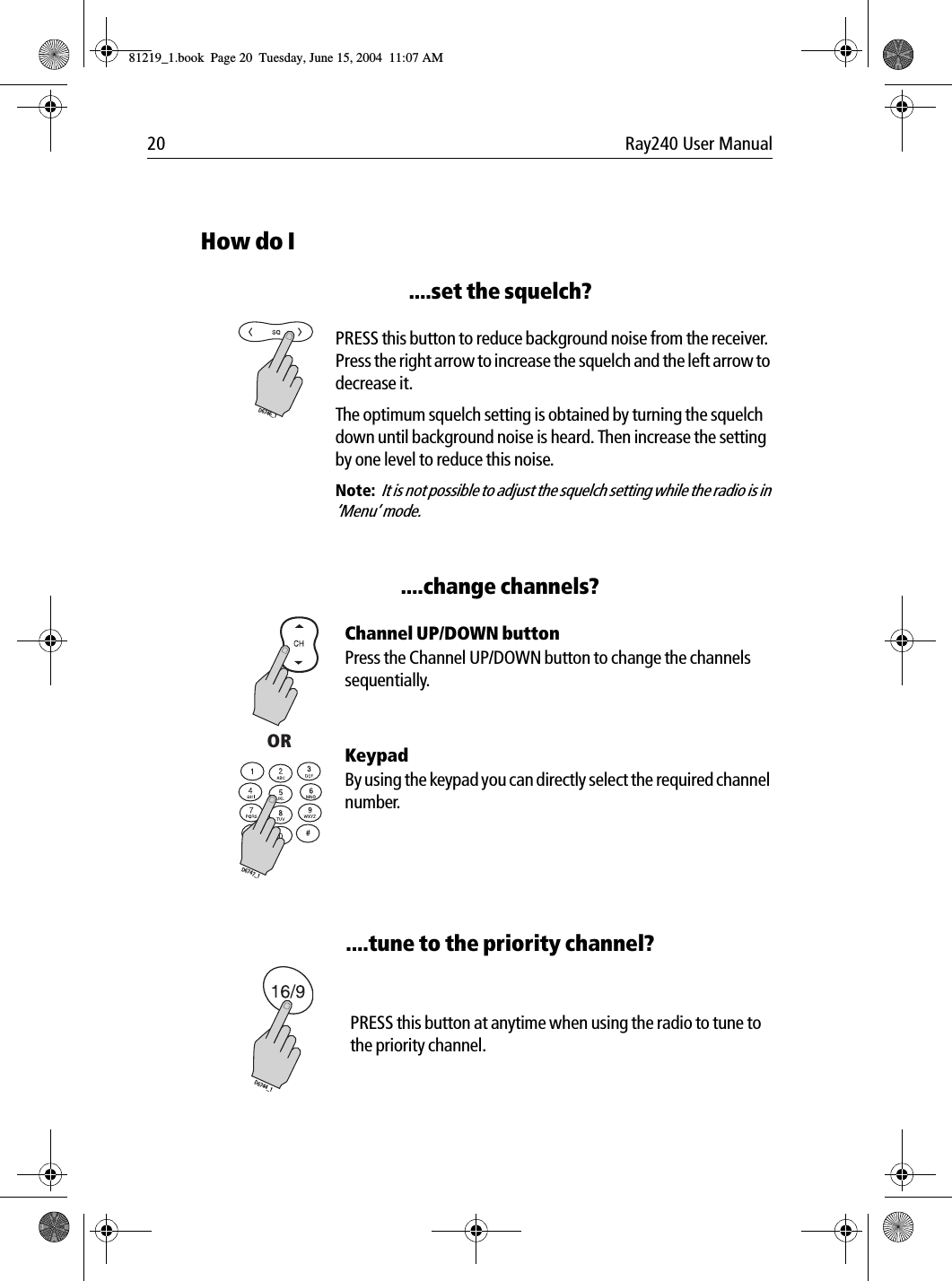 20 Ray240 User ManualHow do I....set the squelch?             PRESS this button to reduce background noise from the receiver. Press the right arrow to increase the squelch and the left arrow to decrease it. The optimum squelch setting is obtained by turning the squelch down until background noise is heard. Then increase the setting by one level to reduce this noise.Note:  It is not possible to adjust the squelch setting while the radio is in ‘Menu’ mode.....change channels?             Channel UP/DOWN buttonPress the Channel UP/DOWN button to change the channels sequentially.KeypadBy using the keypad you can directly select the required channel number.....tune to the priority channel?             PRESS this button at anytime when using the radio to tune to the priority channel.D6746_1ORD6747_1D6744_181219_1.book  Page 20  Tuesday, June 15, 2004  11:07 AM