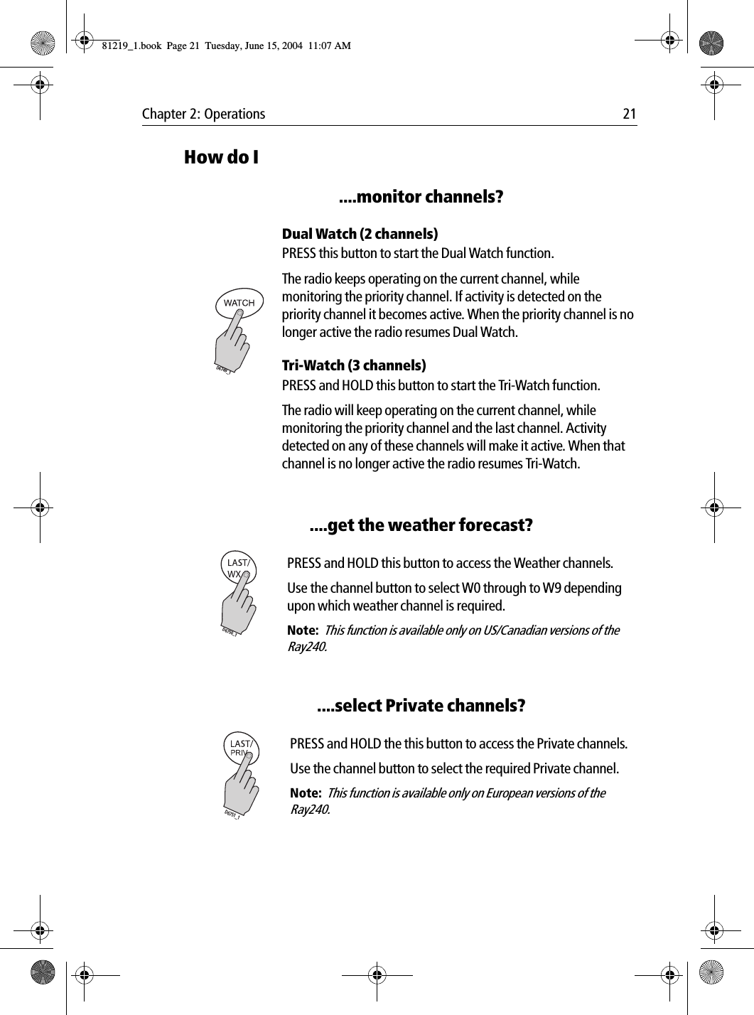 Chapter 2: Operations 21How do I....monitor channels?             Dual Watch (2 channels)PRESS this button to start the Dual Watch function.The radio keeps operating on the current channel, while monitoring the priority channel. If activity is detected on the priority channel it becomes active. When the priority channel is no longer active the radio resumes Dual Watch.Tri-Watch (3 channels)PRESS and HOLD this button to start the Tri-Watch function.The radio will keep operating on the current channel, while monitoring the priority channel and the last channel. Activity detected on any of these channels will make it active. When that channel is no longer active the radio resumes Tri-Watch.....get the weather forecast?             PRESS and HOLD this button to access the Weather channels.Use the channel button to select W0 through to W9 depending upon which weather channel is required.Note:  This function is available only on US/Canadian versions of the Ray240.....select Private channels?            PRESS and HOLD the this button to access the Private channels.Use the channel button to select the required Private channel.Note:  This function is available only on European versions of the Ray240.D6749_1D6750_1D6751_181219_1.book  Page 21  Tuesday, June 15, 2004  11:07 AM