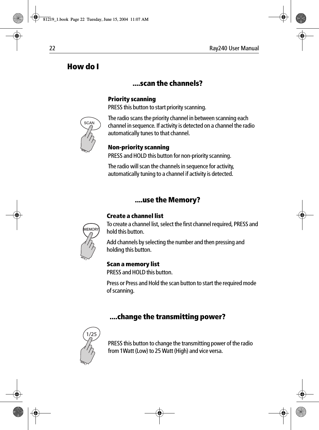 22 Ray240 User ManualHow do I....scan the channels?             Priority scanningPRESS this button to start priority scanning.The radio scans the priority channel in between scanning each channel in sequence. If activity is detected on a channel the radio automatically tunes to that channel.Non-priority scanningPRESS and HOLD this button for non-priority scanning. The radio will scan the channels in sequence for activity, automatically tuning to a channel if activity is detected.....use the Memory?             Create a channel listTo create a channel list, select the first channel required, PRESS and hold this button.Add channels by selecting the number and then pressing and holding this button.Scan a memory listPRESS and HOLD this button. Press or Press and Hold the scan button to start the required mode of scanning.....change the transmitting power?             PRESS this button to change the transmitting power of the radio from 1Watt (Low) to 25 Watt (High) and vice versa.D6752_1MEMORYD6753_11/25D6754_181219_1.book  Page 22  Tuesday, June 15, 2004  11:07 AM
