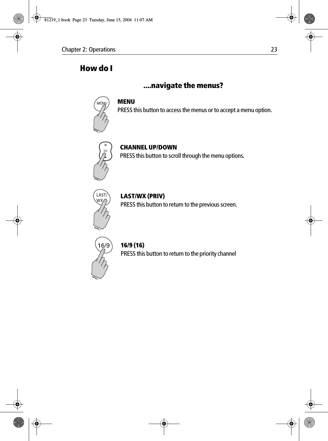Chapter 2: Operations 23How do I....navigate the menus?             MENUPRESS this button to access the menus or to accept a menu option.            CHANNEL UP/DOWNPRESS this button to scroll through the menu options.             LAST/WX (PRIV)PRESS this button to return to the previous screen.             16/9 (16)PRESS this button to return to the priority channelD6755_1D6783_1D6750_1D6744_181219_1.book  Page 23  Tuesday, June 15, 2004  11:07 AM