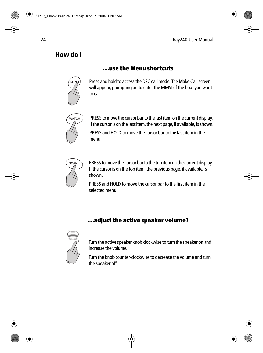24 Ray240 User ManualHow do I....use the Menu shortcuts             Press and hold to access the DSC call mode. The Make Call screen will appear, prompting ou to enter the MMSI of the boat you want to call.             PRESS to move the cursor bar to the last item on the current display. If the cursor is on the last item, the next page, if available, is shown.PRESS and HOLD to move the cursor bar to the last item in the menu.             PRESS to move the cursor bar to the top item on the current display. If the cursor is on the top item, the previous page, if available, is shown.PRESS and HOLD to move the cursor bar to the first item in the selected menu.....adjust the active speaker volume?            Turn the active speaker knob clockwise to turn the speaker on and increase the volume. Turn the knob counter-clockwise to decrease the volume and turn the speaker off.D6755_1D6749_1D6752_1VOL/PWRD6756_181219_1.book  Page 24  Tuesday, June 15, 2004  11:07 AM