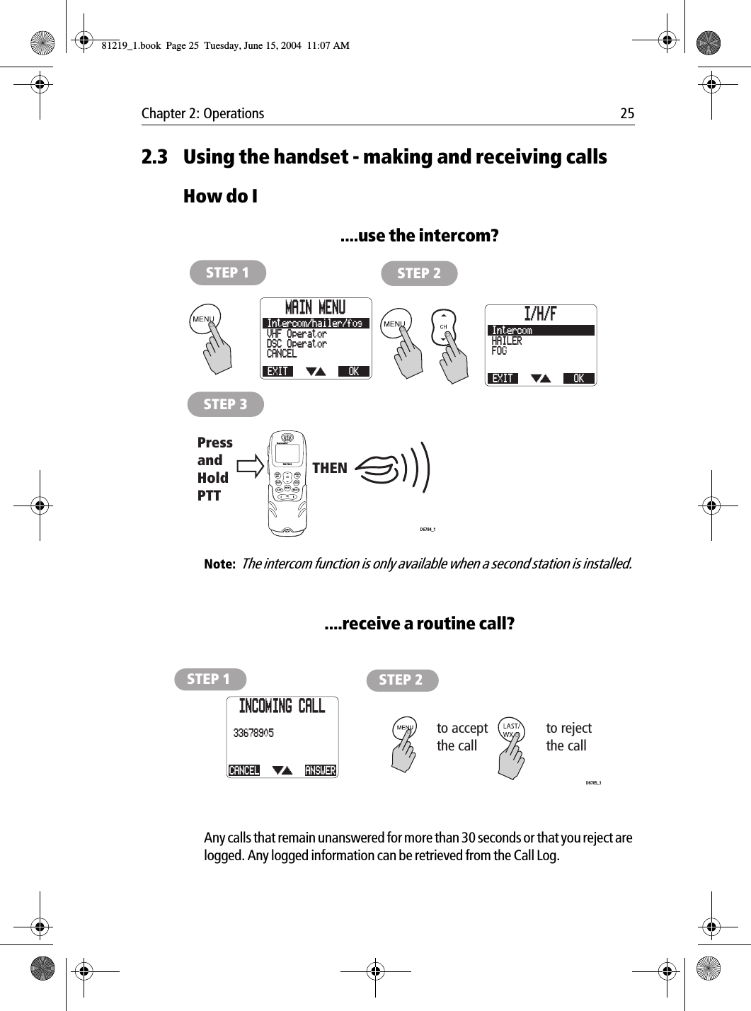 Chapter 2: Operations 252.3 Using the handset - making and receiving callsHow do I....use the intercom?            Note:  The intercom function is only available when a second station is installed.....receive a routine call?            Any calls that remain unanswered for more than 30 seconds or that you reject are logged. Any logged information can be retrieved from the Call Log.STEP 1 STEP 2STEP 3PressandHold PTTTHEND6784_1MAIN MENUEXITCANCELDSC OperatorVHF OperatorOKIntercom/hailer/fog I/H/FEXITFOGHAILEROKIntercomLAST/WX MENUOKMEMSQWATCH12ABC5JKL8TUV0*6MNO4GHI7PQRS 9WXYZ3DEFSCAN16/9 1/25CHRAY240STEP 1 STEP 2to acceptthe callto reject the callD6785_1INCOMING CALLCANCEL33678905ANSWER81219_1.book  Page 25  Tuesday, June 15, 2004  11:07 AM