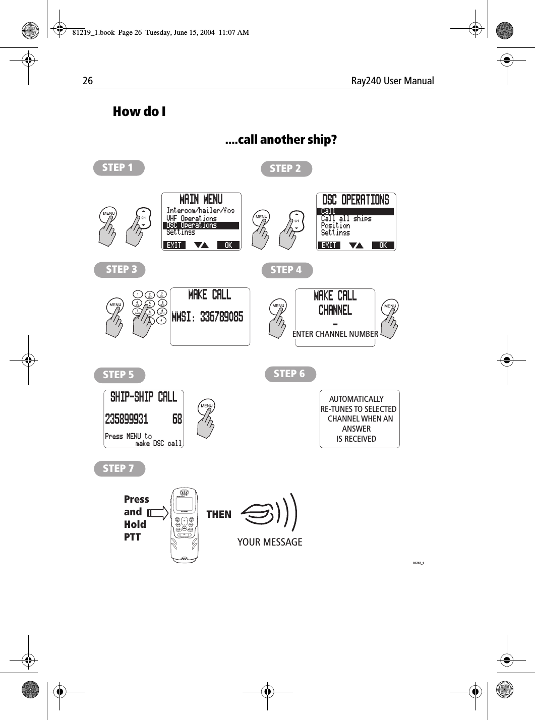 26 Ray240 User ManualHow do I....call another ship?             STEP 1 STEP 2STEP 3 STEP 4STEP 5AUTOMATICALLY   RE-TUNES TO SELECTED      CHANNEL WHEN AN ANSWERIS RECEIVEDSTEP 6YOUR MESSAGE PressandHold PTTTHEND6787_1STEP 7LAST/WX MENUOKMEMSQWATCH12ABC5JKL8TUV0*6MNO4GHI7PQRS 9WXYZ3DEFSCAN16/9 1/25CHRAY240MAIN MENUEXITSettingsDSC OperationsVHF OperationsOKIntercom/hailer/fogDSC OPERATIONSEXITSettingsPositionCall all shipsOKCallMAKE CALLMMSI: 336789085MAKE CALLCHANNEL-Press MENU toSHIP-SHIP CALL235899931 68make DSC callENTER CHANNEL NUMBER81219_1.book  Page 26  Tuesday, June 15, 2004  11:07 AM