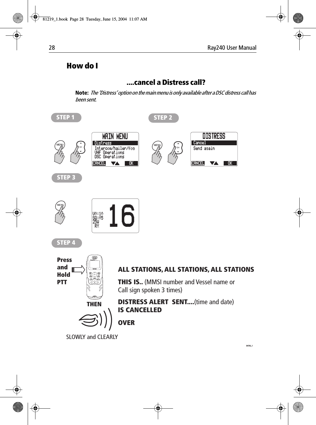 28 Ray240 User ManualHow do I....cancel a Distress call?Note:  The ‘Distress’ option on the main menu is only available after a DSC distress call has been sent.             STEP 1 STEP 2STEP 3STEP 4 PressandHold PTTSLOWLY and CLEARLYTHENALL STATIONS, ALL STATIONS, ALL STATIONSDISTRESS ALERT  SENT....(time and date)IS CANCELLEDOVER THIS IS.. (MMSI number and Vessel name or Call sign spoken 3 times)D6792_1LAST/WX MENUOKMEMSQWATCH12ABC5JKL8TUV0*6MNO4GHI7PQRS 9WXYZ3DEFSCAN16/9 1/25CHRAY240MAIN MENUCANCELDSC OperationsVHF OperationsOKDistressIntercom/hailer/fogDISTRESSCANCEL OKCancelSend again16V0:10SQ:0525W RX81219_1.book  Page 28  Tuesday, June 15, 2004  11:07 AM