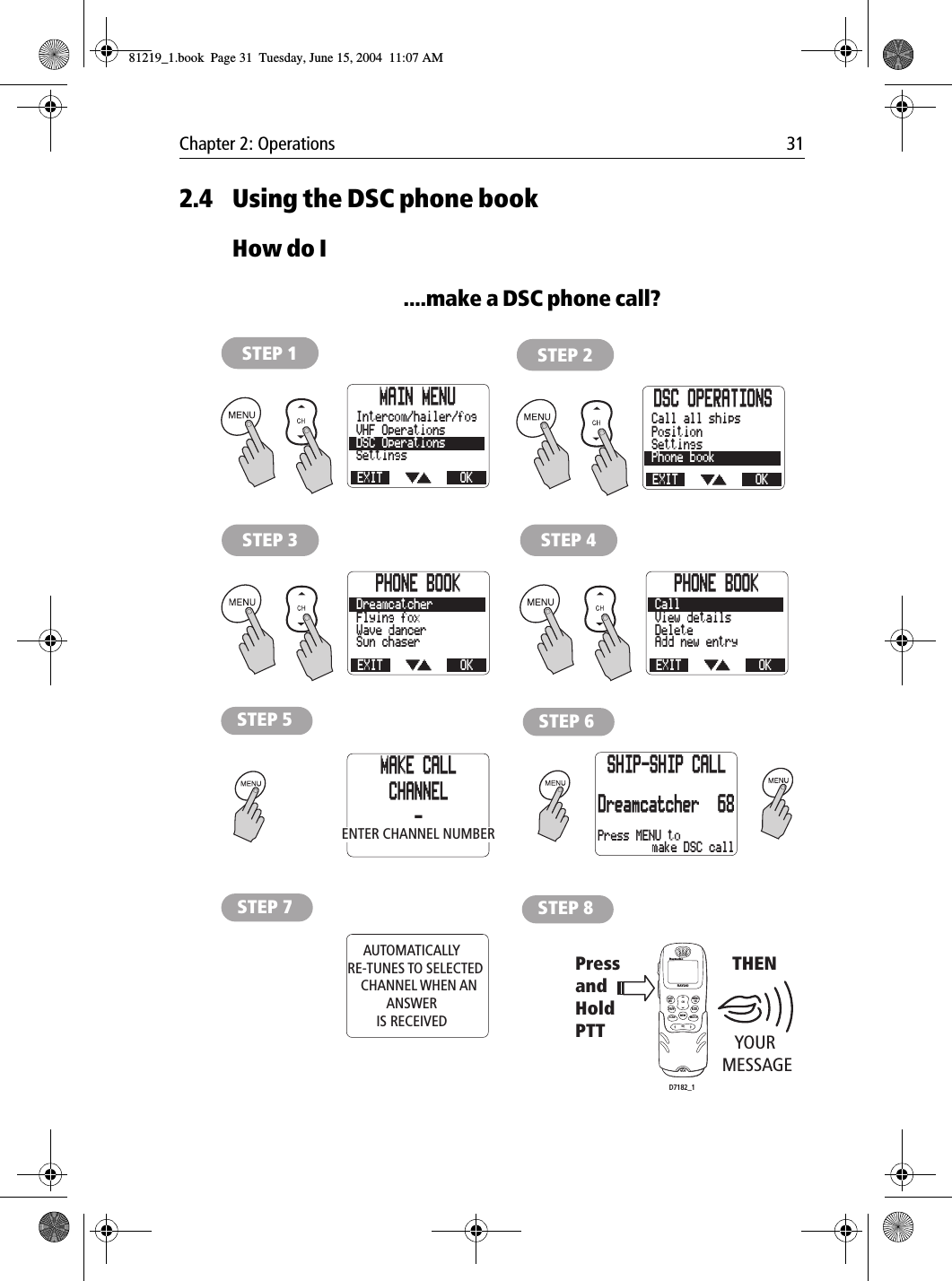 Chapter 2: Operations 312.4 Using the DSC phone bookHow do I....make a DSC phone call?            MAIN MENUEXITSettingsDSC OperationsVHF OperationsOKIntercom/hailer/fogSTEP 1DSC OPERATIONSEXITPhone bookSettingsPositionOKCall all shipsSTEP 2PHONE BOOKEXITAdd new entryDeleteView detailsOKCallSTEP 4PHONE BOOKEXITSun chaserWave dancerFlying foxOKDreamcatcherSTEP 3STEP 5 STEP 6AUTOMATICALLY   RE-TUNES TO SELECTED      CHANNEL WHEN AN ANSWERIS RECEIVEDSTEP 7YOUR MESSAGE PressandHold PTTTHENSTEP 8LAST/WX MENUOKMEMSQWATCH12ABC5JKL8TUV0*6MNO4GHI7PQRS9WXYZ3DEFSCAN16/9 1/25CHRAY240MAKE CALLCHANNEL-Press MENU toSHIP-SHIP CALLDreamcatcher 68make DSC callENTER CHANNEL NUMBERD7182_181219_1.book  Page 31  Tuesday, June 15, 2004  11:07 AM