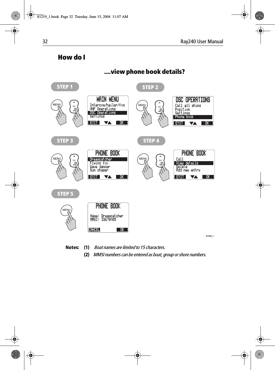 32 Ray240 User ManualHow do I....view phone book details?             Notes: (1)  Boat names are limited to 15 characters.(2)MMSI numbers can be entered as boat, group or shore numbers.MAIN MENUEXITSettingsDSC OperationsVHF OperationsOKIntercom/hailer/fogSTEP 1DSC OPERATIONSEXITPhone bookSettingsPositionOKCall all shipsSTEP 2PHONE BOOKEXITAdd new entryDeleteView detailsOKCallSTEP 4PHONE BOOKEXITSun chaserWave dancerFlying foxOKDreamcatcherSTEP 3PHONE BOOKCANCELMMSI: 33678085Name: DreamcatcherOKSTEP 5D7183_181219_1.book  Page 32  Tuesday, June 15, 2004  11:07 AM