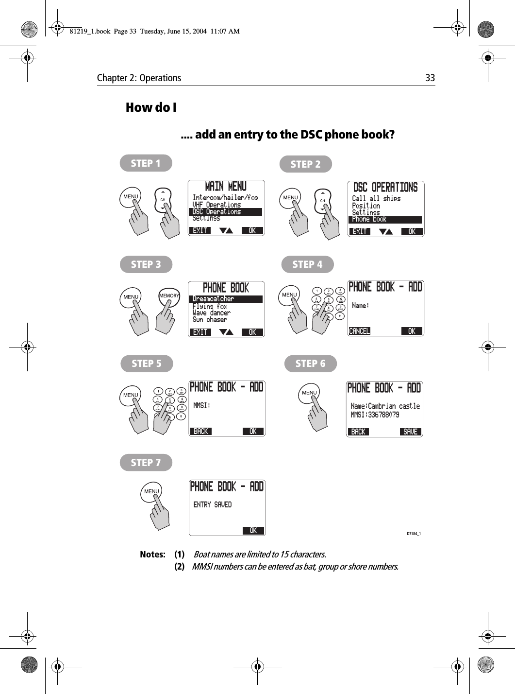 Chapter 2: Operations 33How do I.... add an entry to the DSC phone book?            Notes: (1)  Boat names are limited to 15 characters.(2)MMSI numbers can be entered as bat, group or shore numbers.MAIN MENUEXITSettingsDSC OperationsVHF OperationsOKIntercom/hailer/fogSTEP 1DSC OPERATIONSEXITPhone bookSettingsPositionOKCall all shipsSTEP 2STEP 4PHONE BOOKEXITSun chaserWave dancerFlying foxOKDreamcatcherSTEP 3PHONE BOOK - ADDCANCELName: OKSTEP 5PHONE BOOK - ADDBACKMMSI: OKSTEP 6PHONE BOOK - ADDBACKName:Cambrian castleMMSI:336788079 SAVESTEP 7PHONE BOOK - ADDENTRY SAVED OKMEMORYD7184_181219_1.book  Page 33  Tuesday, June 15, 2004  11:07 AM