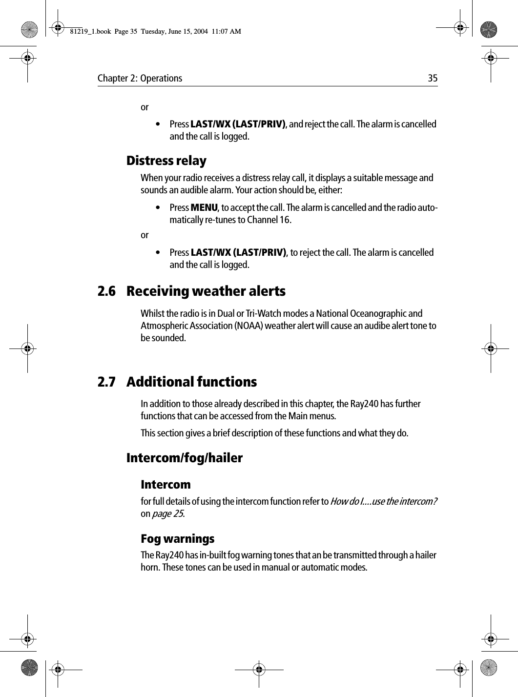 Chapter 2: Operations 35or• Press LAST/WX (LAST/PRIV), and reject the call. The alarm is cancelled and the call is logged.Distress relayWhen your radio receives a distress relay call, it displays a suitable message and sounds an audible alarm. Your action should be, either:• Press MENU, to accept the call. The alarm is cancelled and the radio auto-matically re-tunes to Channel 16.or• Press LAST/WX (LAST/PRIV), to reject the call. The alarm is cancelled and the call is logged.2.6 Receiving weather alertsWhilst the radio is in Dual or Tri-Watch modes a National Oceanographic and Atmospheric Association (NOAA) weather alert will cause an audibe alert tone to be sounded.2.7 Additional functionsIn addition to those already described in this chapter, the Ray240 has further functions that can be accessed from the Main menus.This section gives a brief description of these functions and what they do.Intercom/fog/hailerIntercomfor full details of using the intercom function refer to How do I....use the intercom? on page 25.Fog warningsThe Ray240 has in-built fog warning tones that an be transmitted through a hailer horn. These tones can be used in manual or automatic modes.81219_1.book  Page 35  Tuesday, June 15, 2004  11:07 AM