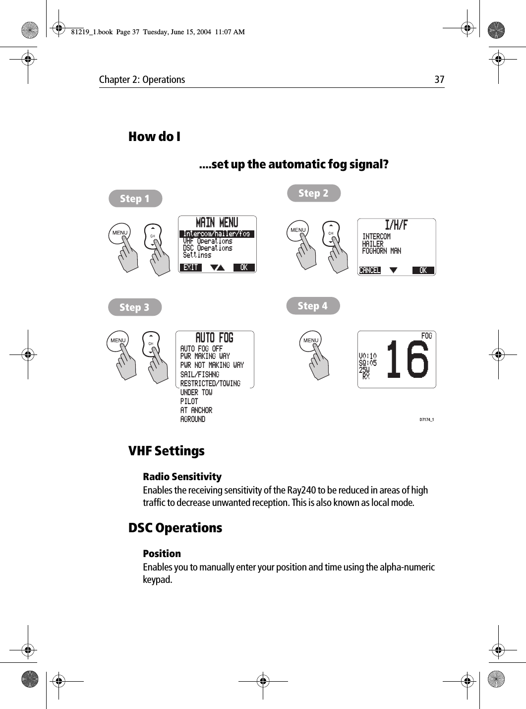 Chapter 2: Operations 37How do I....set up the automatic fog signal?            VHF SettingsRadio SensitivityEnables the receiving sensitivity of the Ray240 to be reduced in areas of high traffic to decrease unwanted reception. This is also known as local mode.DSC OperationsPositionEnables you to manually enter your position and time using the alpha-numeric keypad.MAIN MENUEXITSettingsDSC OperationsVHF OperationsOKIntercom/hailer/fog I/H/FCANCELFOGHORN MANFOGHORN AUTOHAILEROKINTERCOMAUTO FOGPWR MAKING WAYPWR NOT MAKING WAYSAIL/FISHNGRESTRICTED/TOWINGUNDER TOWPILOTAT ANCHORAGROUNDAUTO FOG OFFStep 1 Step 2Step 3 Step 416V0:10SQ:0525W RXFOGD7174_181219_1.book  Page 37  Tuesday, June 15, 2004  11:07 AM