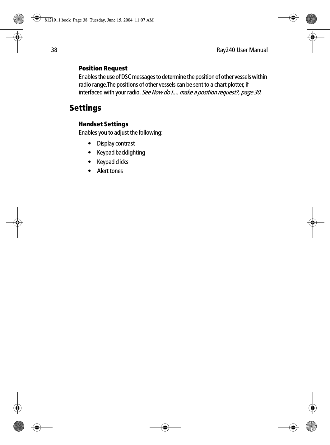 38 Ray240 User ManualPosition RequestEnables the use of DSC messages to determine the position of other vessels within radio range.The positions of other vessels can be sent to a chart plotter, if interfaced with your radio. See How do I.... make a position request?, page 30.SettingsHandset SettingsEnables you to adjust the following:•Display contrast • Keypad backlighting• Keypad clicks• Alert tones81219_1.book  Page 38  Tuesday, June 15, 2004  11:07 AM