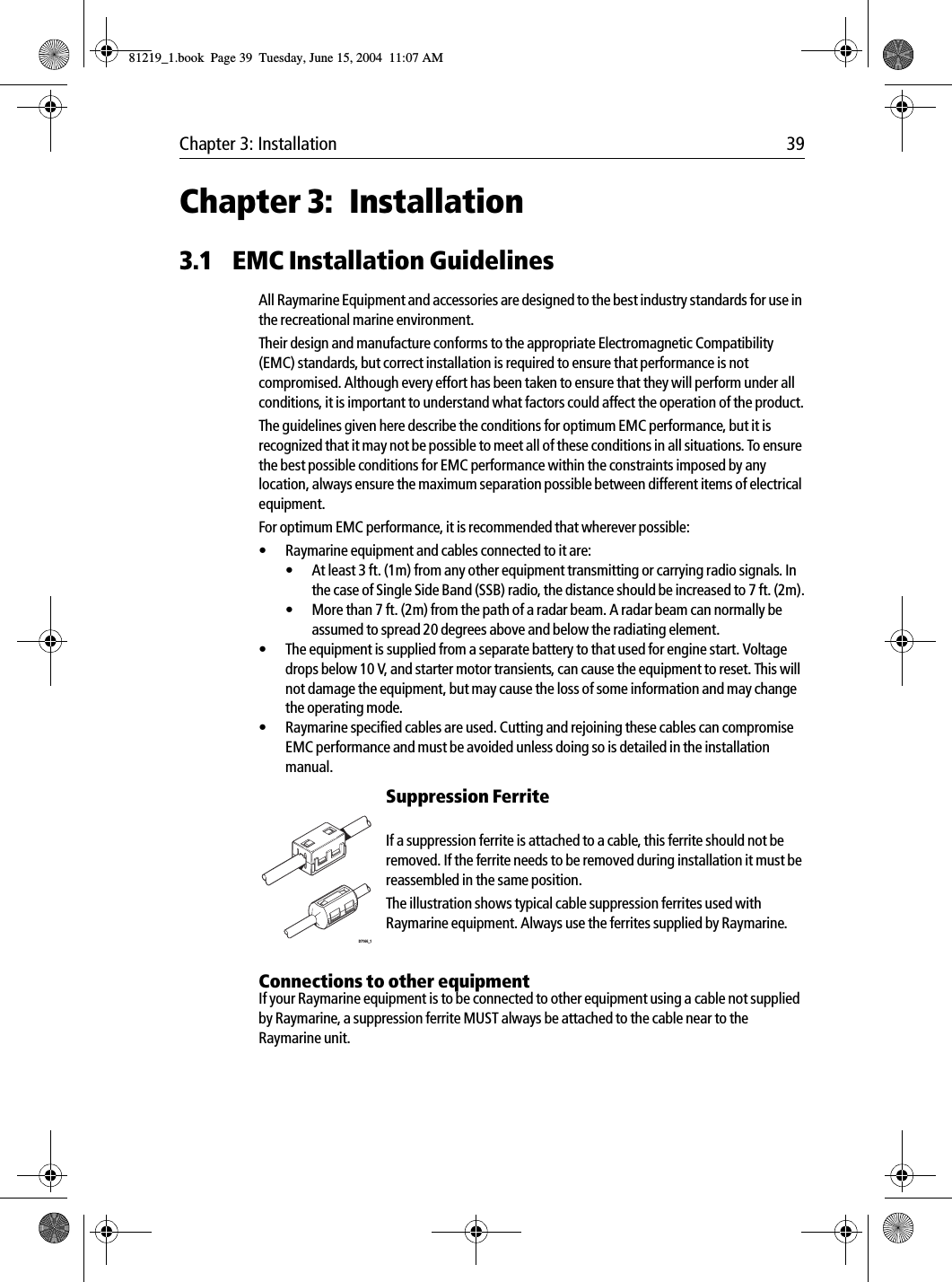 Chapter 3: Installation 39Chapter 3: Installation3.1 EMC Installation GuidelinesAll Raymarine Equipment and accessories are designed to the best industry standards for use in the recreational marine environment.Their design and manufacture conforms to the appropriate Electromagnetic Compatibility (EMC) standards, but correct installation is required to ensure that performance is not compromised. Although every effort has been taken to ensure that they will perform under all conditions, it is important to understand what factors could affect the operation of the product.The guidelines given here describe the conditions for optimum EMC performance, but it is recognized that it may not be possible to meet all of these conditions in all situations. To ensure the best possible conditions for EMC performance within the constraints imposed by any location, always ensure the maximum separation possible between different items of electrical equipment.For optimum EMC performance, it is recommended that wherever possible:• Raymarine equipment and cables connected to it are:• At least 3 ft. (1m) from any other equipment transmitting or carrying radio signals. In the case of Single Side Band (SSB) radio, the distance should be increased to 7 ft. (2m).• More than 7 ft. (2m) from the path of a radar beam. A radar beam can normally be assumed to spread 20 degrees above and below the radiating element.• The equipment is supplied from a separate battery to that used for engine start. Voltage drops below 10 V, and starter motor transients, can cause the equipment to reset. This will not damage the equipment, but may cause the loss of some information and may change the operating mode.• Raymarine specified cables are used. Cutting and rejoining these cables can compromise EMC performance and must be avoided unless doing so is detailed in the installation manual.Suppression Ferrite            If a suppression ferrite is attached to a cable, this ferrite should not be removed. If the ferrite needs to be removed during installation it must be reassembled in the same position.The illustration shows typical cable suppression ferrites used with Raymarine equipment. Always use the ferrites supplied by Raymarine.Connections to other equipmentIf your Raymarine equipment is to be connected to other equipment using a cable not supplied by Raymarine, a suppression ferrite MUST always be attached to the cable near to the Raymarine unit.D7166_181219_1.book  Page 39  Tuesday, June 15, 2004  11:07 AM