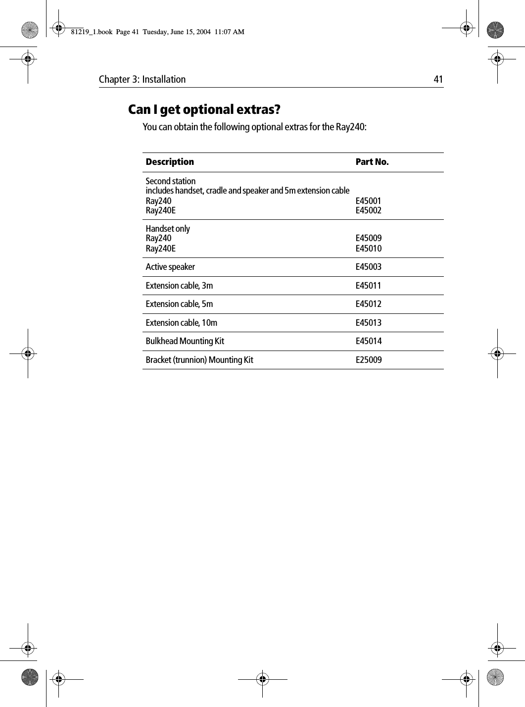 Chapter 3: Installation 41Can I get optional extras?You can obtain the following optional extras for the Ray240:Description Part No.Second station includes handset, cradle and speaker and 5m extension cableRay240Ray240EE45001E45002Handset onlyRay240Ray240EE45009E45010Active speaker E45003Extension cable, 3m E45011Extension cable, 5m E45012Extension cable, 10m E45013Bulkhead Mounting Kit E45014Bracket (trunnion) Mounting Kit E2500981219_1.book  Page 41  Tuesday, June 15, 2004  11:07 AM