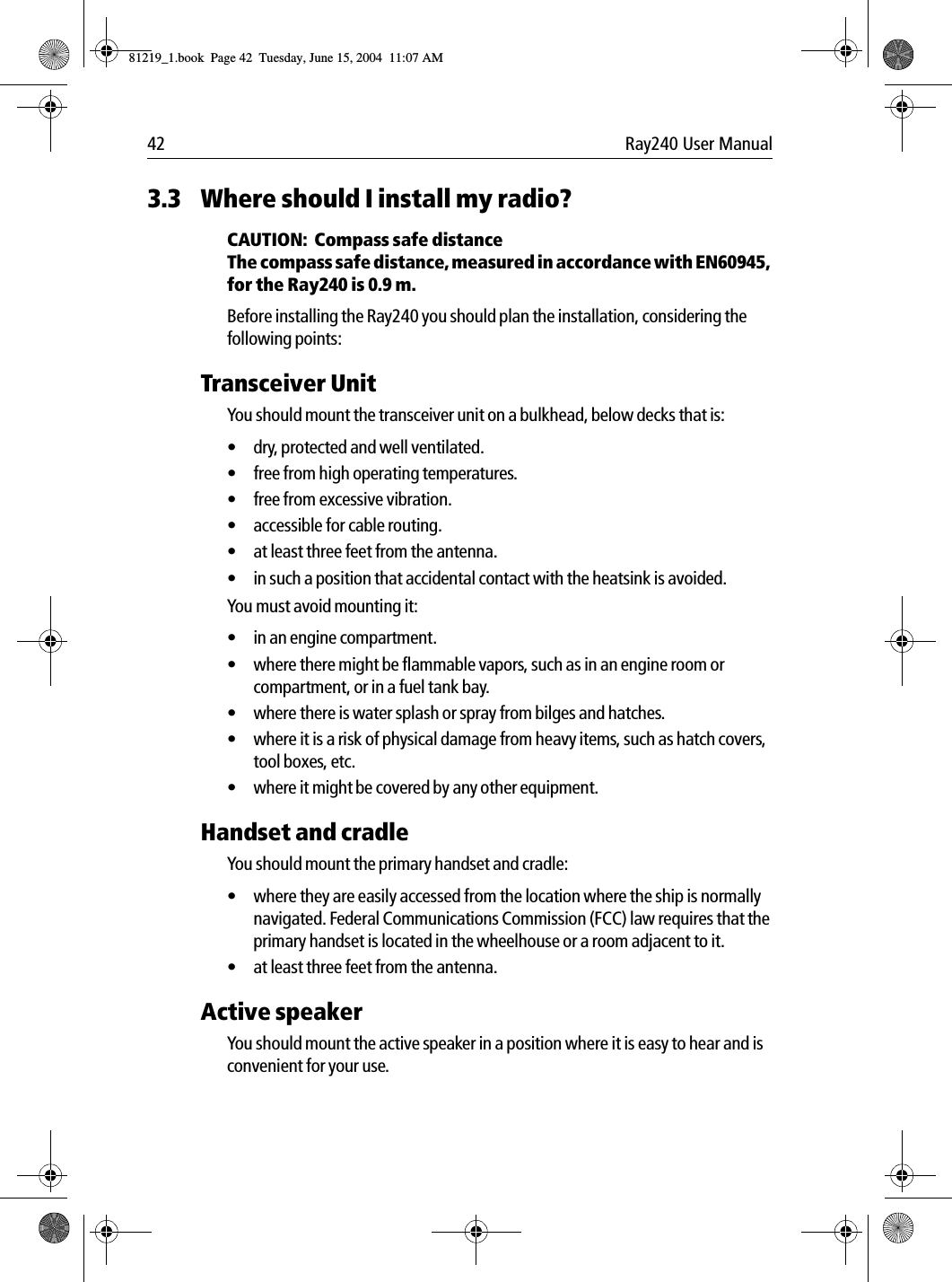 42 Ray240 User Manual3.3 Where should I install my radio?CAUTION:  Compass safe distanceThe compass safe distance, measured in accordance with EN60945, for the Ray240 is 0.9 m.Before installing the Ray240 you should plan the installation, considering the following points:Transceiver UnitYou should mount the transceiver unit on a bulkhead, below decks that is:• dry, protected and well ventilated.• free from high operating temperatures.• free from excessive vibration.• accessible for cable routing.• at least three feet from the antenna.• in such a position that accidental contact with the heatsink is avoided.You must avoid mounting it:• in an engine compartment.• where there might be flammable vapors, such as in an engine room or compartment, or in a fuel tank bay.• where there is water splash or spray from bilges and hatches.• where it is a risk of physical damage from heavy items, such as hatch covers, tool boxes, etc.• where it might be covered by any other equipment.Handset and cradleYou should mount the primary handset and cradle:• where they are easily accessed from the location where the ship is normally navigated. Federal Communications Commission (FCC) law requires that the primary handset is located in the wheelhouse or a room adjacent to it.• at least three feet from the antenna.Active speakerYou should mount the active speaker in a position where it is easy to hear and is convenient for your use.81219_1.book  Page 42  Tuesday, June 15, 2004  11:07 AM