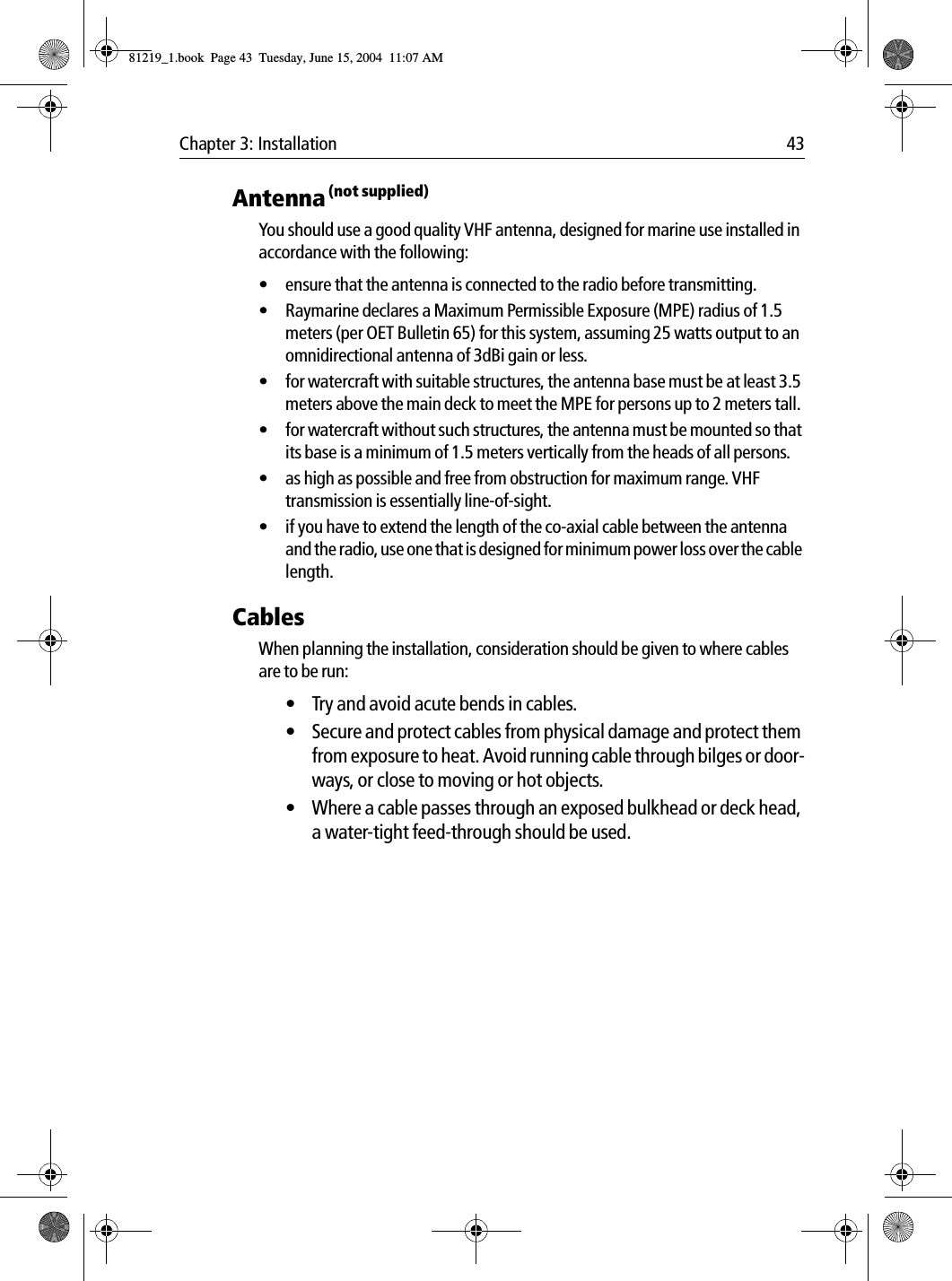 Chapter 3: Installation 43Antenna (not supplied)You should use a good quality VHF antenna, designed for marine use installed in accordance with the following:• ensure that the antenna is connected to the radio before transmitting.• Raymarine declares a Maximum Permissible Exposure (MPE) radius of 1.5 meters (per OET Bulletin 65) for this system, assuming 25 watts output to an omnidirectional antenna of 3dBi gain or less.• for watercraft with suitable structures, the antenna base must be at least 3.5 meters above the main deck to meet the MPE for persons up to 2 meters tall.• for watercraft without such structures, the antenna must be mounted so that its base is a minimum of 1.5 meters vertically from the heads of all persons.• as high as possible and free from obstruction for maximum range. VHF transmission is essentially line-of-sight. • if you have to extend the length of the co-axial cable between the antenna and the radio, use one that is designed for minimum power loss over the cable length.CablesWhen planning the installation, consideration should be given to where cables are to be run:• Try and avoid acute bends in cables.• Secure and protect cables from physical damage and protect them from exposure to heat. Avoid running cable through bilges or door-ways, or close to moving or hot objects.• Where a cable passes through an exposed bulkhead or deck head, a water-tight feed-through should be used.81219_1.book  Page 43  Tuesday, June 15, 2004  11:07 AM