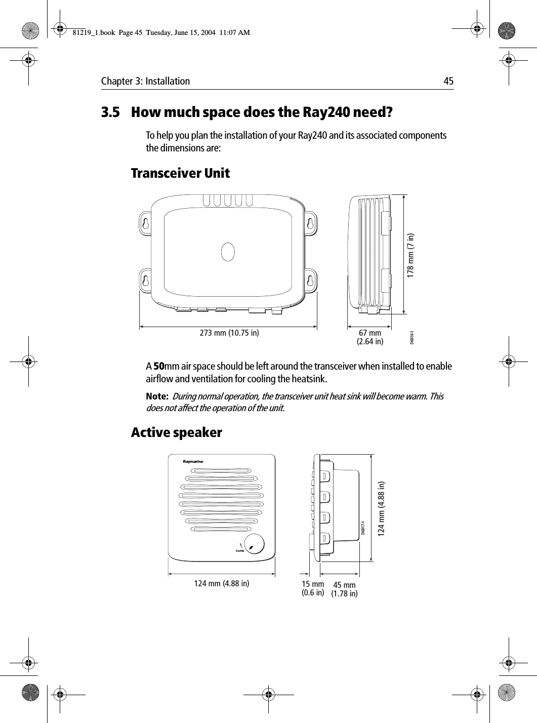 Chapter 3: Installation 453.5 How much space does the Ray240 need?To help you plan the installation of your Ray240 and its associated components the dimensions are:Transceiver Unit            A 50mm air space should be left around the transceiver when installed to enable airflow and ventilation for cooling the heatsink.Note:  During normal operation, the transceiver unit heat sink will become warm. This does not affect the operation of the unit.Active speaker            273 mm (10.75 in)D6816-167 mm(2.64 in)178 mm (7 in)VOL/PWR124 mm (4.88 in) 45 mm(1.78 in)15 mm(0.6 in)124 mm (4.88 in)D6817-181219_1.book  Page 45  Tuesday, June 15, 2004  11:07 AM