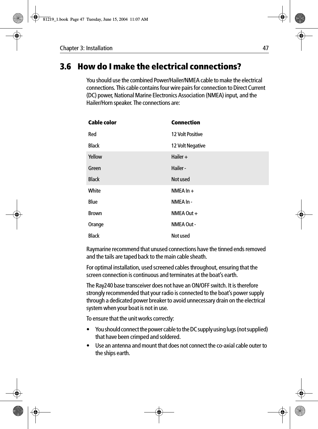 Chapter 3: Installation 473.6 How do I make the electrical connections?You should use the combined Power/Hailer/NMEA cable to make the electrical connections. This cable contains four wire pairs for connection to Direct Current (DC) power, National Marine Electronics Association (NMEA) input, and the Hailer/Horn speaker. The connections are:            Raymarine recommend that unused connections have the tinned ends removed and the tails are taped back to the main cable sheath.For optimal installation, used screened cables throughout, ensuring that the screen connection is continuous and terminates at the boat’s earth.The Ray240 base transceiver does not have an ON/OFF switch. It is therefore strongly recommended that your radio is connected to the boat’s power supply through a dedicated power breaker to avoid unnecessary drain on the electrical system when your boat is not in use.To ensure that the unit works correctly:• You should connect the power cable to the DC supply using lugs (not supplied) that have been crimped and soldered.• Use an antenna and mount that does not connect the co-axial cable outer to the ships earth.            Cable color ConnectionRed 12 Volt PositiveBlack 12 Volt NegativeYellow Hailer +Green Hailer -Black Not usedWhite NMEA In +Blue NMEA In -Brown  NMEA Out +Orange NMEA Out -Black Not used81219_1.book  Page 47  Tuesday, June 15, 2004  11:07 AM