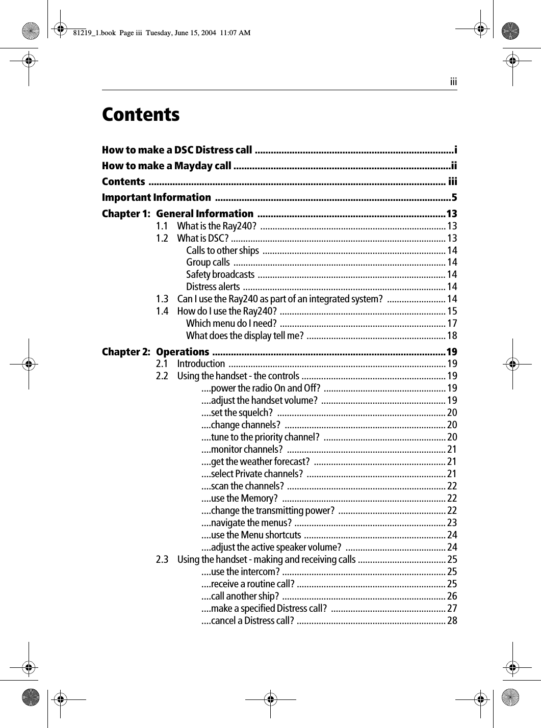  iiiContentsHow to make a DSC Distress call ...........................................................................iHow to make a Mayday call ..................................................................................iiContents ................................................................................................................ iiiImportant Information  .........................................................................................5Chapter 1: General Information  .......................................................................131.1 What is the Ray240?  ............................................................................ 131.2 What is DSC? ........................................................................................ 13Calls to other ships  ........................................................................... 14Group calls  ....................................................................................... 14Safety broadcasts ............................................................................. 14Distress alerts ................................................................................... 141.3 Can I use the Ray240 as part of an integrated system?  ........................ 141.4 How do I use the Ray240? .................................................................... 15Which menu do I need? .................................................................... 17What does the display tell me? ......................................................... 18Chapter 2: Operations ........................................................................................192.1 Introduction ......................................................................................... 192.2 Using the handset - the controls ........................................................... 19....power the radio On and Off? .................................................. 19....adjust the handset volume?  ................................................... 19....set the squelch?  ..................................................................... 20....change channels?  .................................................................. 20....tune to the priority channel?  ..................................................20....monitor channels?  ................................................................. 21....get the weather forecast?  ...................................................... 21....select Private channels?  ......................................................... 21....scan the channels? ................................................................. 22....use the Memory?  ................................................................... 22....change the transmitting power?  ............................................ 22....navigate the menus? .............................................................. 23....use the Menu shortcuts .......................................................... 24....adjust the active speaker volume?  ......................................... 242.3 Using the handset - making and receiving calls .................................... 25....use the intercom? ................................................................... 25....receive a routine call? ............................................................. 25....call another ship? ................................................................... 26....make a specified Distress call?  ............................................... 27....cancel a Distress call? ............................................................. 2881219_1.book  Page iii  Tuesday, June 15, 2004  11:07 AM