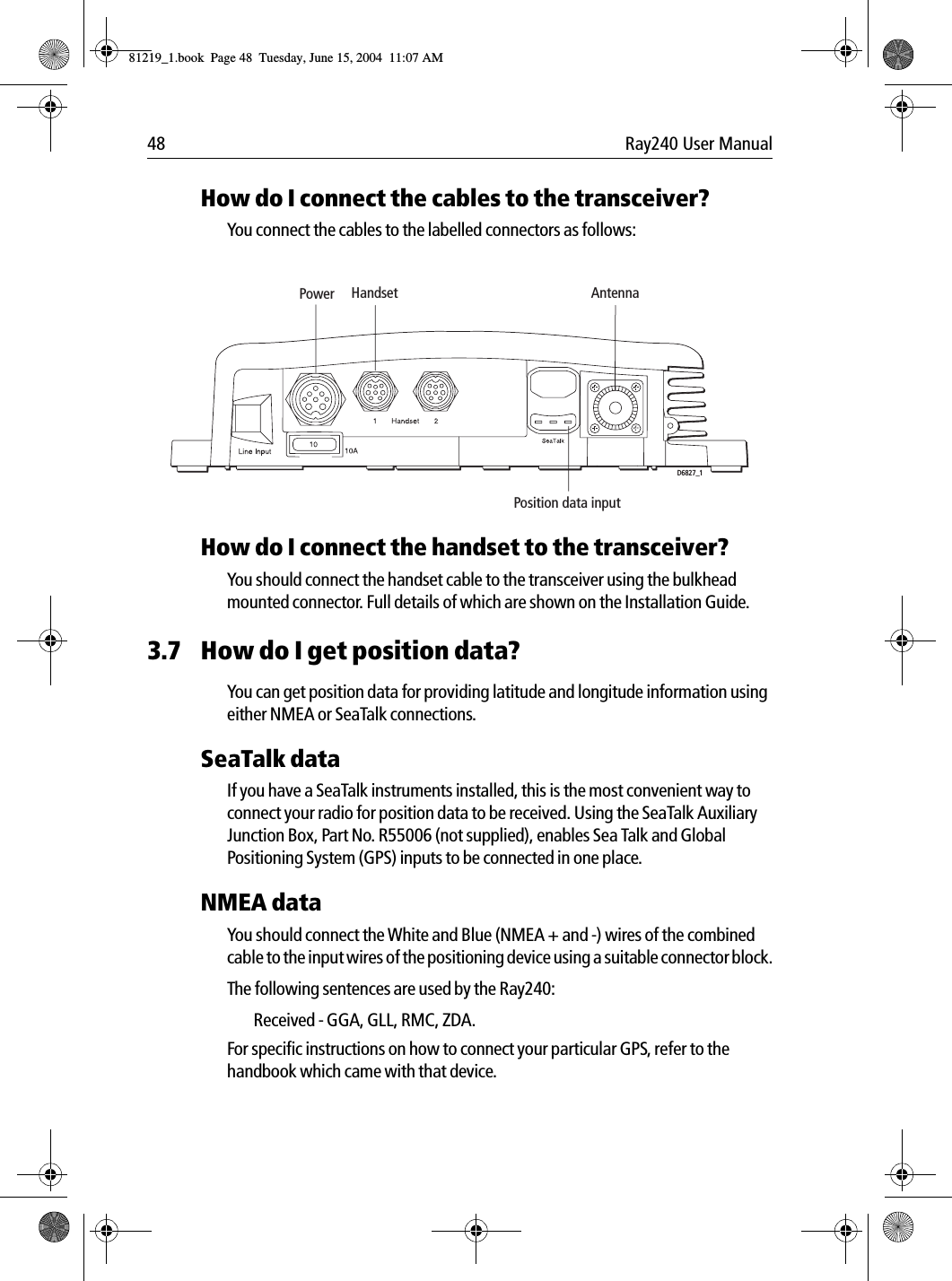 48 Ray240 User ManualHow do I connect the cables to the transceiver?You connect the cables to the labelled connectors as follows:             How do I connect the handset to the transceiver?You should connect the handset cable to the transceiver using the bulkhead mounted connector. Full details of which are shown on the Installation Guide.3.7 How do I get position data?You can get position data for providing latitude and longitude information using either NMEA or SeaTalk connections.SeaTalk dataIf you have a SeaTalk instruments installed, this is the most convenient way to connect your radio for position data to be received. Using the SeaTalk Auxiliary Junction Box, Part No. R55006 (not supplied), enables Sea Talk and Global Positioning System (GPS) inputs to be connected in one place.NMEA dataYou should connect the White and Blue (NMEA + and -) wires of the combined cable to the input wires of the positioning device using a suitable connector block.The following sentences are used by the Ray240:Received - GGA, GLL, RMC, ZDA. For specific instructions on how to connect your particular GPS, refer to the handbook which came with that device.Power Handset AntennaD6827_1Position data input81219_1.book  Page 48  Tuesday, June 15, 2004  11:07 AM