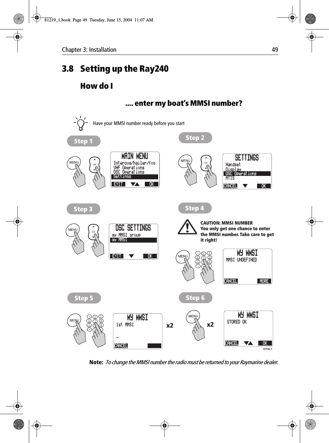 Chapter 3: Installation 493.8 Setting up the Ray240How do I.... enter my boat’s MMSI number?            Note:  To change the MMSI number the radio must be returned to your Raymarine dealer.MAIN MENUEXITSettingsDSC OperationsVHF OperationsOKIntercom/hailer/fog SETTINGSCANCELATISDSC OperationsDisplayOKHandsetDSC SETTINGSEXITmy MMSIOKmy MMSI groupMY MMSICANCEL MOREMMSI UNDEFINEDMY MMSICANCEL-1st MMSIMY MMSICANCEL OKSTORED OKCAUTION: MMSI NUMBERYou only get one chance to enterthe MMSI number. Take care to getit right!Have your MMSI number ready before you startx2x2D7156_1Step 1 Step 2Step 3 Step 4Step 5 Step 681219_1.book  Page 49  Tuesday, June 15, 2004  11:07 AM