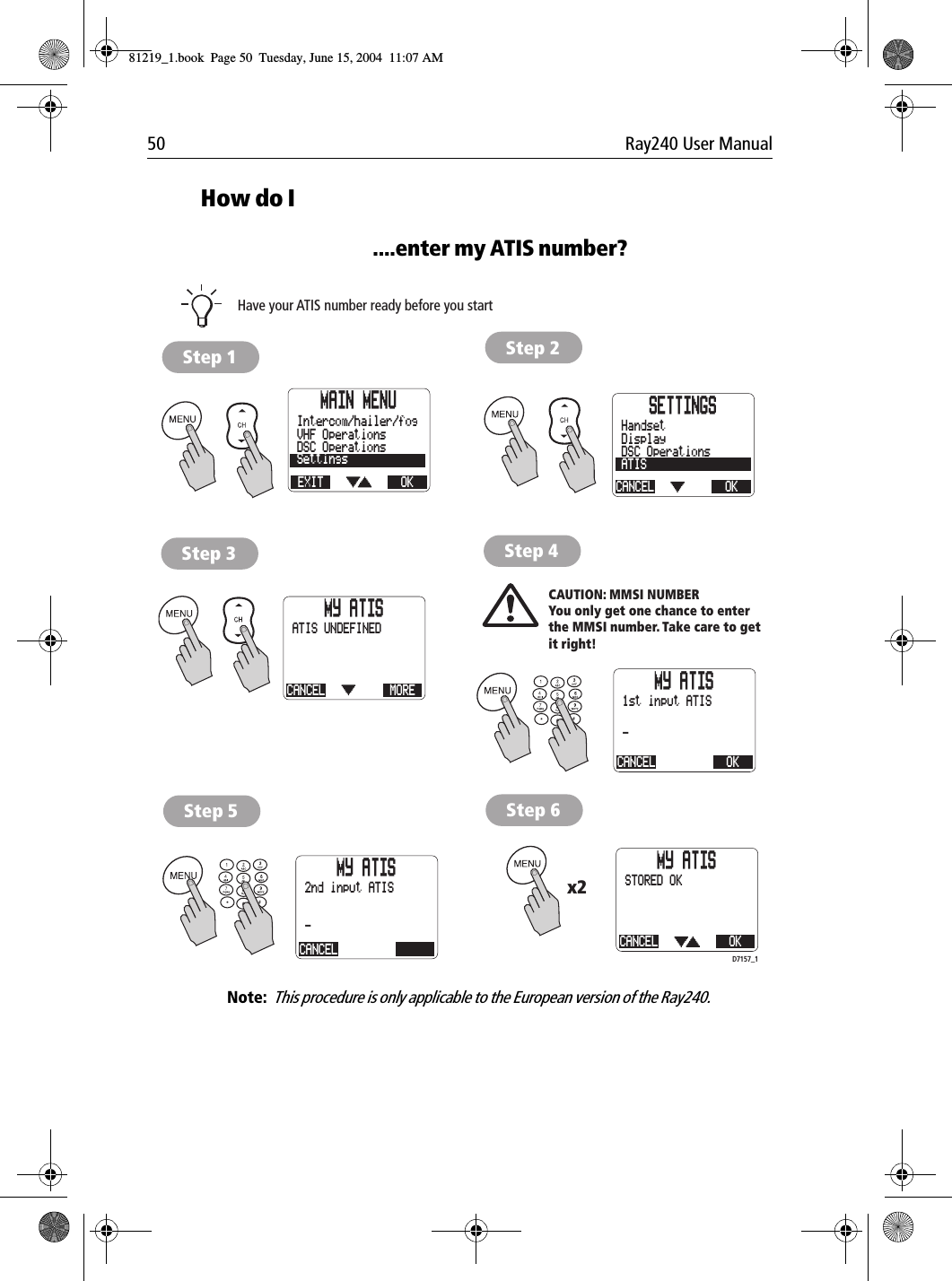 50 Ray240 User ManualHow do I....enter my ATIS number?             Note:  This procedure is only applicable to the European version of the Ray240.MAIN MENUEXITSettingsDSC OperationsVHF OperationsOKIntercom/hailer/fog SETTINGSCANCELATISDSC OperationsDisplayOKHandsetMY ATISCANCEL MOREATIS UNDEFINEDMY ATISCANCEL OK1st input ATIS-MY ATISCANCEL-2nd input ATISMY ATISCANCEL OKSTORED OKCAUTION: MMSI NUMBERYou only get one chance to enterthe MMSI number. Take care to getit right!Have your ATIS number ready before you startx2Step 1 Step 2Step 3 Step 4Step 5 Step 6D7157_181219_1.book  Page 50  Tuesday, June 15, 2004  11:07 AM